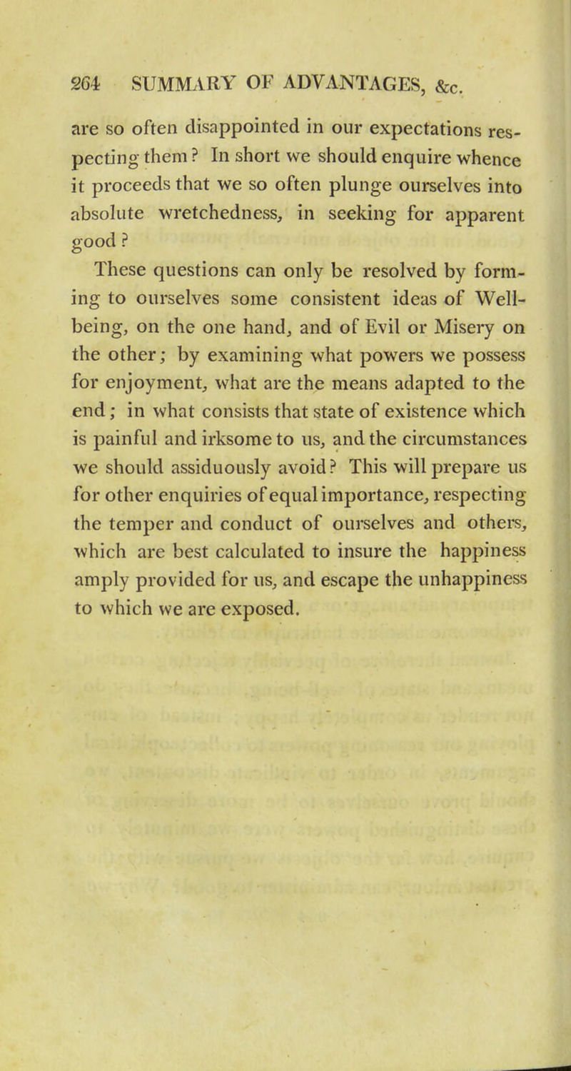 are so often disappointed in our expectations res- pecting them ? In short we should enquire whence it proceeds that we so often plunge ourselves into absolute wretchedness, in seeking for apparent good ? These questions can only be resolved by form- ing to ourselves some consistent ideas of Well- being, on the one hand, and of Evil or Misery on the other; by examining what powers we possess for enjoyment, what are the means adapted to the end; in what consists that state of existence which is painful and irksome to us, and the circumstances we should assiduously avoid ? This will prepare us for other enquiries of equal importance, respecting the temper and conduct of ourselves and others, which are best calculated to insure the happiness amply provided for us, and escape the unhappiness to which we are exposed.