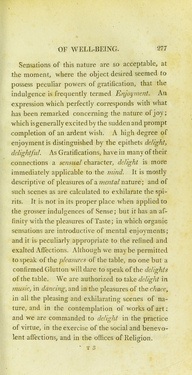 Sensations of this nature are so acceptable, at the moment, where the object desired seemed to possess peculiar powers of gratification, that the indulgence is frequentl}'^ termed Ejijoynient. An expression which perfectly corresponds with what has been remarked concerning the nature of joy; which is generally excited by the sudden and prompt completion of an ardent wish. A high degree of enjoyment is distinguished by the epithets delight, delightful. As Gratifications, have in many of their connections a sensual character, delight is more immediately applicable to the mind. It is mostly descriptive of pleasures of a///e/z/ai/nature; and of such scenes as are calculated to exhilarate the spi- rits. It is not in its proper place when applied to the grosser indulgences of Sense; but it has an af- finity with the pleasures of Taste; in which organic sensations are introductive of mental enjoyments; and it is peculiarly appropriate to the refined and exalted Affections. Although we maybe permitted to speak of the pleasures of the table, no one but a confirmed Glutton will dare to speak of the delights of the table. We are authorized to take delight in music, in dancing, and in the pleasures of the chace, in all the pleasing and exhilarating scenes of na- ture, and in the contemplation of works of art: and we are commanded to delight in the practice of virtue, in the exercise of the social and benevo- lent affections, and in the offices of Religion.