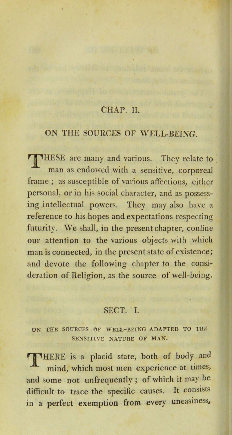 CHAP. 11. ON THE SOURCES OF WELL-BEING. f j ^HESE are many and various. They relate to man as endowed with a sensitive, corporeal frame ; as susceptible of various affections^ either personal, or in his social character, and as possess- ing intellectual powers. They may also have a reference to his hopes and expectations respecting futurity. We shall, in the present chapter, confine our attention to the various objects with which man is connected, in the present state of existence; and devote the following chapter to the consi- deration of Religion, as the source of well-being. SECT. L ON THE SOURCES OF WELL-BEING ADAPTED TO THE SENSITIVE NATURE OF MAN. npHERE is a placid state, both of body and mind, which most men experience at times, and some not unfrequently ; of which it may be difficult to trace the specific causes. It consists in a perfect exemption from every uneasiness.