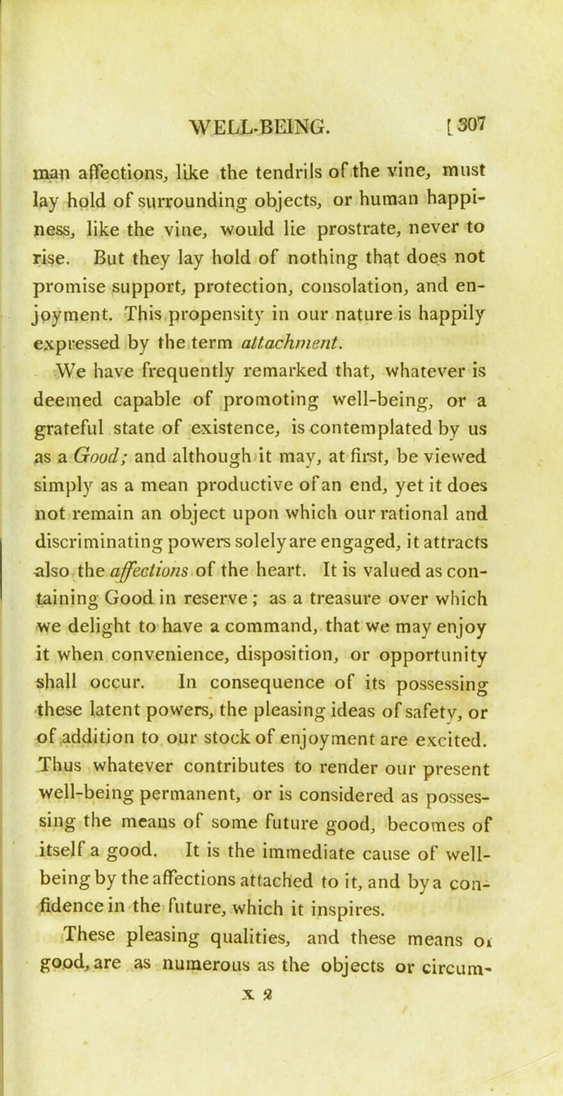 man affections, like the tendrils of the vine, must lay hold of surrounding objects, or human happi- ness, like the vine, would lie prostrate, never to rise. But they lay hold of nothing that does not promise support, protection, consolation, and en- joynient. This,propensity in our nature is happily expressed by the term attachment. We have frequently remarked that, whatever is deemed capable of promoting well-being, or a grateful state of existence, is contemplated by us as a Good; and although it may, at first, be viewed simply as a mean productive of an end, yet it does not remain an object upon which our rational and discriminating powers solely are engaged, it attracts also the affections of the heart. It is valued as con- taining Good in reserve ; as a treasure over which we delight to have a command, that we may enjoy it when convenience, disposition, or opportunity shall occur. In consequence of its possessing these latent powers, the pleasing ideas of safetv, or of .addition to our stock of enjoyment are excited. Thus whatever contributes to render our present well-being permanent, or is considered as posses- sing the means of some future good, becomes of itself a good. It is the immediate cause of well- being by the affections attached to it, and by a con- fidence in the future, which it inspires. These pleasing qualities, and these means oi good, are as numerous as the objects or circum'