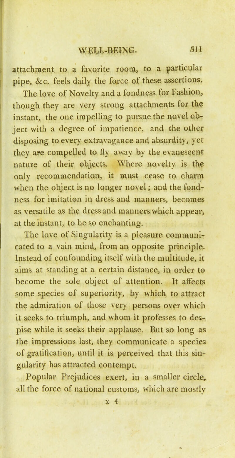 attachmeat to a favorite roon^i, to a particulav pipe, &c. feels daily the foxce of these assertions. The love of Novelty and a fondness for Fashion, though they are very strong attachments for the instant, the one impelling to pursue the novel obr ject with a degree of impatience, and the other disposing to every extravagance and absurdity, yet they are compelled to fly away by the evanescent nature of their objects. Where novelty is the only recommendation, it must cease to charm when the object is no longer novel; and the fond- ness, for imitation in dress and manners, becomes as versatile as the dress and manners which appear, at the instant, to be so enchanting. The love of Singularity is a pleasure communi' Gated to a vain mind, from an opposite principle. Instead of confounding itself with the multitude, it aims at standing at a certain distance, in order to become the sole object of attention. It affects some species of superiority, by which to attract the admiration of those very persons over which it seeks to triumph, and whom it professes to desr pise while it seeks their applause. But so long as the impressions last, they communicate a species of gratification, until it is perceived that this sin- gularity has attracted contempt. Popular Prejudices exert, in a smaller circle, all the force of national customs, which are mostly X 4