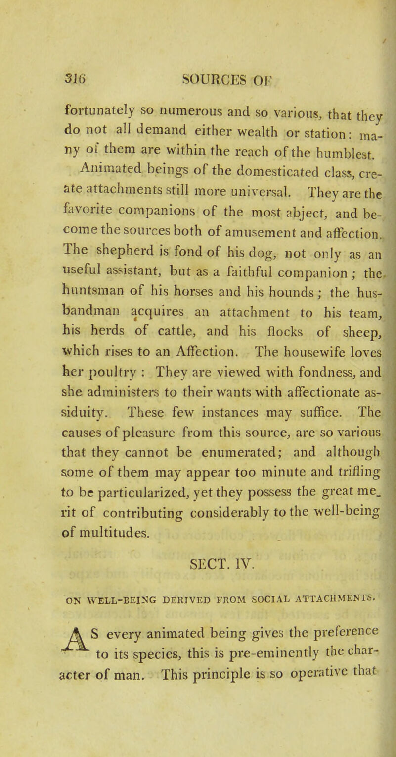 fortunately so numerous and so various, that they do not all demand either wealth or station: ma- ny oi them are within the reach of the humblest. Animated beings of the domesticated class, cre- ate attachments still more universal. They are the favorite companions of the most abject, and be- come the sources both of amusement and affection. The shepherd is fond of his dog, not only as an useful assistant, but as a faithful companion ; the huntsman of his horses and his hounds; the hus- bandman acquires an attachment to his team, his herds of cattle, and his flocks of sheep, which rises to an Affection. The housewife loves her poultry : They are viewed with fondness, and she administers to their wants with affectionate as- siduity. These few instances may suffice. The causes of pleasure from this source, are so various that they cannot be enumerated; and although some of them may appear too minute and trifling to be particularized, yet they possess the great me. rit of contributing considerably to the well-being of multitudes. SECT. IV. ON WELL-BEING DERIVED FROM SOCIAL ATTACHMENTS. A S every animated being gives the preference ■ to its species, this is pre-eminently the char- acter of man. This principle is so operative that