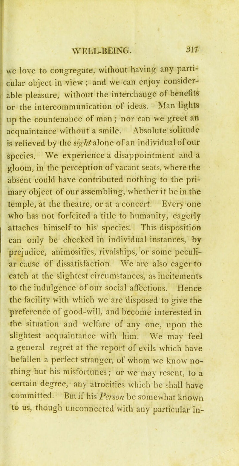 we love to congregate, without having any parti- cular object in view ; and we can enjoy consider- : able pleasure, without the interchange of benefits : or the intercommunication of ideas. Man lights up the countenance of man ; nor can we greet an acquaintance without a smile. Absolute solitude is relieved by the sight alone of an individual of our species. We experience a disappointment and a gloom, in the perception of vacant seats, where the absent could have contributed nothing to the pri- ( mary object of our assembling, whether it be in the j temple, at the theatre, or at a concert. Every one who has not forfeited a title to humanity, eagerly attaches himself to his species. This disposition can only be checked in individual instances, by prejudice, animosities, rivalships, or some peculi- j tir cause of dissatisfaction. We are also eager to catch at the slightest circumstances, as incitements to the indulgence of our social affections. Hence the facility with which we are disposed to give the preference of good-will, and become interested in the situation and welfare of any one, upon the slightest acquaintance with him. We may feel a general regret at the report of evils which have befallen a perfect stranger, of whom we know no- thing but his misfortunes; or we may resent, to a certain degree, any atrocities which he shall have committed. But if his Person be somewhat known to us, though unconnected with any particular in-