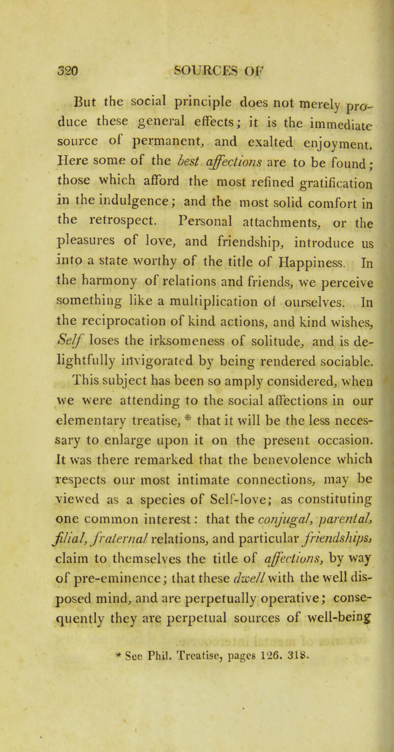 But the social principle does not merely pro- duce these general effects; it is the immediate source of permanent, and exalted enjoyment. Here some of the hest affections are to be found ; those which afford the most refined gratification in the indulgence; and the most solid comfort in the retrospect. Personal attachments, or the pleasures of love, and friendship, introduce us into a state worthy of the title of Happiness. In the harmony of relations and friends, we perceive something like a multiplication of ourselves. In the reciprocation of kind actions, and kind wishes. Self loses the irksomeness of solitude, and is de- lightfully invigorated by being rendered sociable. This subject has been so amply considered, when we were attending to the social affections in our elementary treatise, * that it will be the less neces- sary to enlarge upon it on the present occasion. It was there remarked that the benevolence which respects our most intimate connections, may be viewed as a species of Self-love; as constituting one common interest: that the conjugal, parentah filial, Jralernal relations, and particular yr/e/zfMi/js^ claim to themselves the title of affections, by way of pre-eminence; that these dzcellwith the well dis- posed mind, and are perpetually operative; conse- quently they are perpetual sources of well-being * See Phil. Treatise, pages 126. 318.