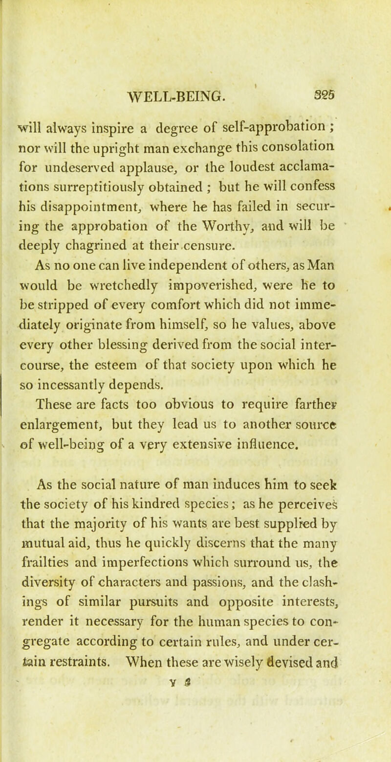 will always inspire a degree of self-approbation ; nor will the upright man exchange this consolation for undeserved applause, or the loudest acclama- tions surreptitiously obtained ; but he will confess his disappointment^ where he has failed in secur- ing the approbation of the Worthy, and will be deeply chagrined at their censure. As no one can live independent of others, as Man would be wretchedly impoverished, were he to be stripped of every comfort which did not imme- diately originate from himself, so he values, above every other blessing derived from the social inter- course, the esteem of that society upon which he so incessantly depends. These are facts too obvious to require farther enlargement, but they lead us to another source of well-being of a very extensive influence. As the social nature of man induces him to seek the society of his kindred species; as he perceived that the majority of his wants are best supplied by mutual aid, thus he quickly discerns that the many frailties and imperfections which surround us, the diversity of characters and passions, and the clash- ings of similar pursuits and opposite interests, render it necessary for the human species to con- gregate according to certain rules, and under cer- ^in restraints. When these are wisely devised and V $