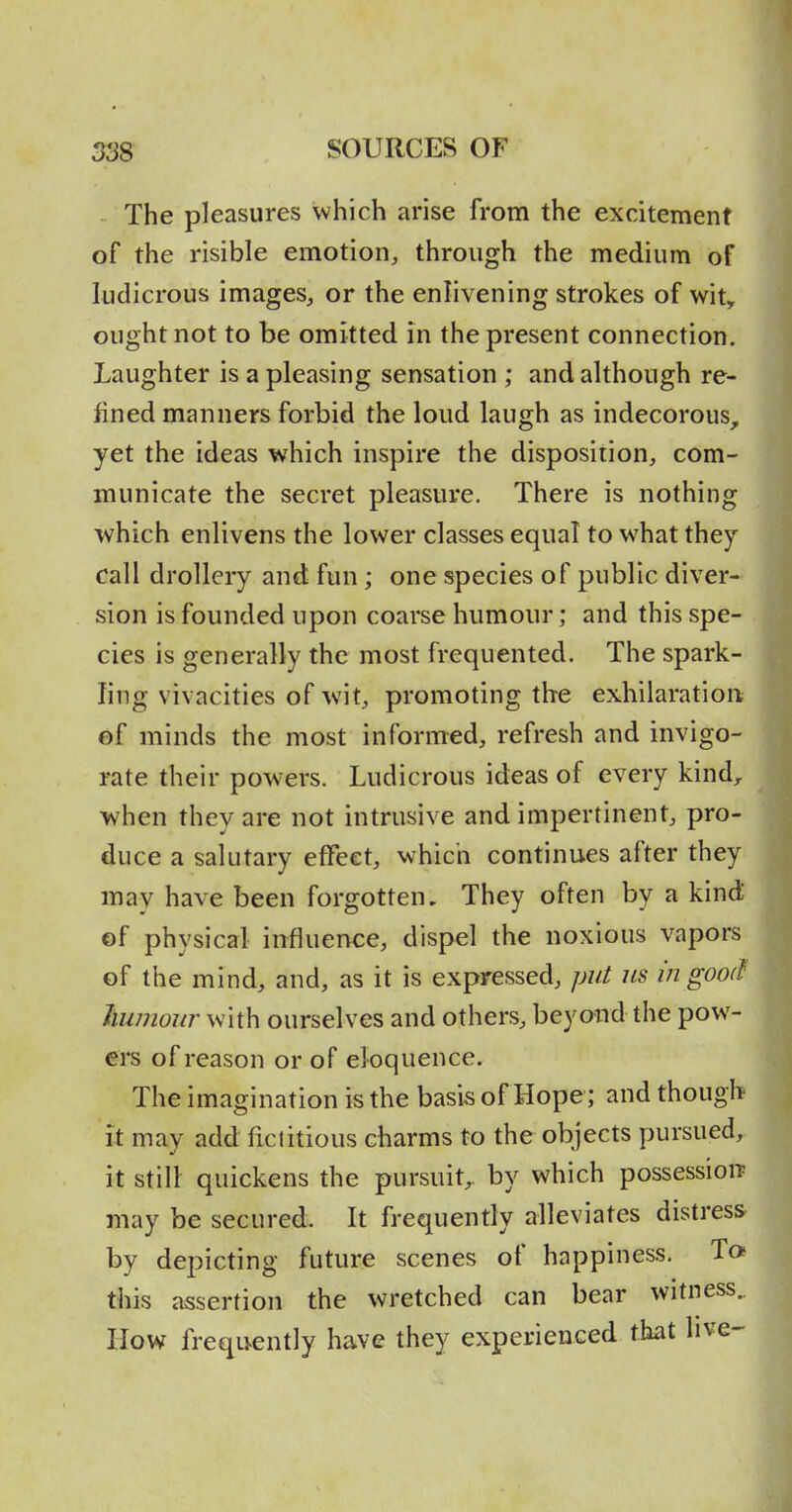 The pleasures which arise from the excitement of the risible emotion, through the medium of ludicrous images, or the enlivening strokes of wit, ought not to be omitted in the present connection. Laughter is a pleasing sensation ; and although re- fined manners forbid the loud laugh as indecorous, yet the ideas which inspire the disposition, com- municate the secret pleasure. There is nothing which enlivens the lower classes equal to what they call drollery and fun; one species of public diver- sion is founded upon coarse humour; and this spe- cies is generally the most frequented. The spark- ling vivacities of wit, promoting the exhilaration of minds the most informed, refresh and invigo- rate their powers. Ludicrous ideas of every kind, when they are not intrusive and impertinent, pro- duce a salutary effect, which continues after they may have been forgotten. They often by a kind ©f physical influence, dispel the noxious vapors of the mind, and, as it is expressed, put us m goo(J humour with ourselves and others, beyond the pow- ers of reason or of eloquence. The imagination is the basis of Hope; and though It may add fictitious charms to the objects pursued, it still quickens the pursuit, by which possession^ may be secured. It frequently alleviates distress by depicting future scenes of happiness. To this assertion the wretched can bear witness.. How frequently have they experienced that live-