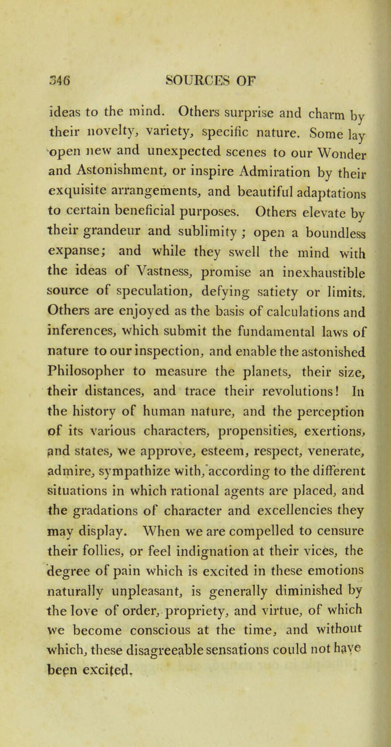 ideas to the mind. Others surprise and charm by their novelty, variety, specific nature. Some lay open new and unexpected scenes to our Wonder and Astonishment, or inspire Admiration by their exquisite arrangements, and beautiful adaptations to certain beneficial purposes. Others elevate by their grandeur and sublimity ; open a boundless expanse; and while they swell the mind with the ideas of Vastness, promise an inexhaustible source of speculation, defying satiety or limits. Others are enjoyed as the basis of calculations and inferences, which submit the fundamental laws of nature to our inspection, and enable the astonished Philosopher to measure the planets, their size, their distances, and trace their revolutions! In the history of human nature, and the perception of its various characters, propensities, exertions, pnd states, we approve, esteem, respect, venerate, iadmire, sympathize with, according to the different situations in which rational agents are placed, and the gradations of character and excellencies they may display. When we are compelled to censure their follies, or feel indignation at their vices, the degree of pain which is excited in these emotions naturally unpleasant, is generally diminished by the love of order, propriety, and virtue, of which we become conscious at the time, and without which, these disagreeable sensations could not hyiye bepn excited,