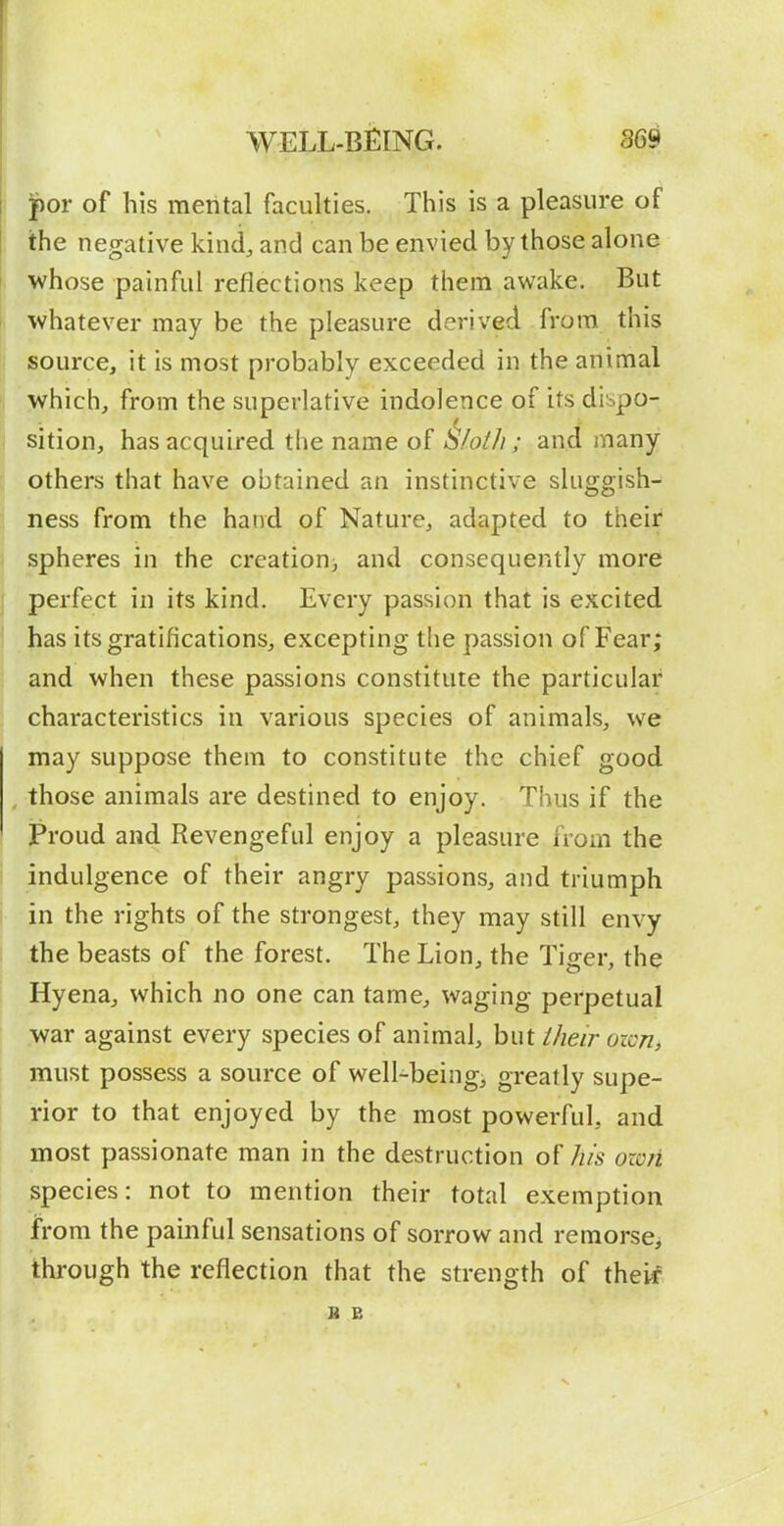 I for of his mental faculties. This is a pleasure of the negative kind, and can be envied by those alone whose painful reflections keep them awake. But t whatever may be the pleasure derived from this source, it is most probably exceeded in the animal ^ which, from the superlative indolence of its di^po- A sition, has acquired the name of &/oih ; and many others that have obtained an instinctive sluggish- ness from the hand of Nature, adapted to their spheres in the creatiorii and consequently more j perfect in its kind. Every passion that is excited j Jias its gratifications, excepting the passion of Fear; and when these passions constitute the particular I characteristics in various species of animals, we may suppose them to constitute the chief good those animals are destined to enjoy. Thus if the Proud and Revengeful enjoy a pleasure from the I indulgence of their angry passions, and triumph in the rights of the strongest, they may still envy the beasts of the forest. The Lion, the Tiger, the Hyena, which no one can tame, waging perpetual war against every species of animal, but iheir oicTii must possess a source of well-being, greatly supe- rior to that enjoyed by the most powerful, and most passionate man in the destruction of his own species: not to mention their total exemption from the painful sensations of sorrow and remorse^ through the reflection that the strength of thepf B B