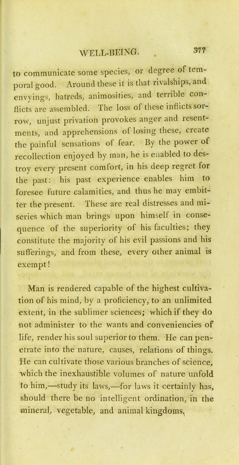 WELL-BEING. . 3T7 to communicate some species, or degree of tem- poral good. Around these it is that rivalships, and envyings, hatreds, animosities, and terrible con- flict's are assembled. The loss of these inflicts sor- row, unjust privation provokes anger and resent- ments, and apprehensions of losing these, create the painful sensations of fear. By the power of recollection enjoyed by man, he is enabled to des- troy every present comfort, in his deep regret for the past: his past experience enables him to foresee future calamities, and thus he may embit- ter the present. These are real distresses and mi- series which man brings upon himself in conse- quence of the superiority of his faculties; they constitute the majority of his evil passions and his sufferings, and from these, every other animal is exempt! Man is rendered capable of the highest cultiva- tion of his mind, by a proficiency, to an unlimited extent, in the sublimer sciences; which if they do not administer to the wants and conveniencies of life, render his soul superior to them. He can pen- etrate into the'nature, causes, relations of things. He can cultivate those various branches of science, which the inexhaustible volumes of nature unfold to him,—study its laws,—for laws it certainly has> should there be no intelligent ordination, in the mineral, vegetable, and animal kingdoms,