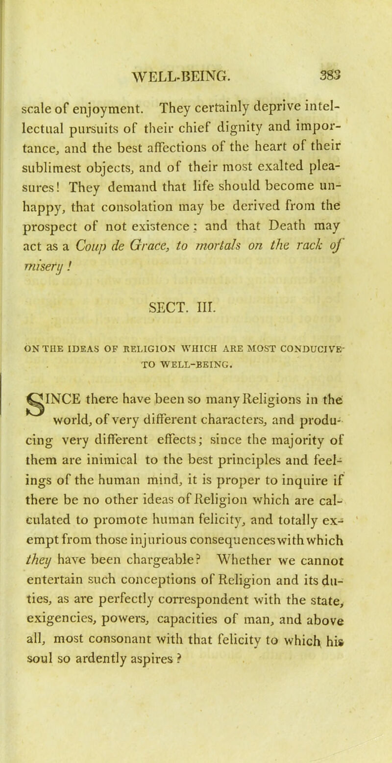 scale of enjoyment. They certainly deprive intel- lectual pursuits of their chief dignity and impor- tance, and the best affections of the heart of their sublimest objects, and of their most exalted plea- sures ! They demand that life should become un- happy, that consolation may be derived from thei prospect of not existence : and that Death may act as a Coup de Grace, to mortals on the rack of miserij! SECT. nr. ON THE IDEAS OF RELIGION WHICH ARE MOST CONDUCIVE- TO WELL-BEING. gINCE there have been so many Religions in the world, of very different characters, and produ- cing very different effects; since the majority of them are inimical to the best principles and feel- ings of the human mind, it is proper to inquire if there be no other ideas of Religion which are cal- culated to promote human felicity, and totally ex- empt from those injurious consequences with which they have been chargeable? Whether we cannot entertain such conceptions of Religion and its du- ties, as are perfectly correspondent with the state, exigencies, powers, capacities of man, and above all, most consonant with that felicity to which^ his soul so ardently aspires ?