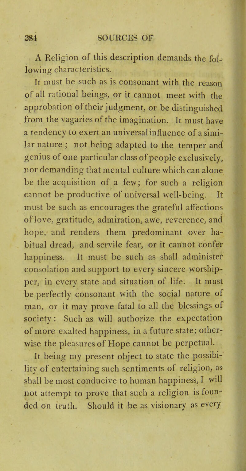 A Religion of this description demands the fol- lowing characteristics. It must be such as is consonant with the reason of all rational beings, or it cannot meet with the approbation of their judgment, or be distinguished from the vagaries of the imagination. It must have a tendency to exert an universal influence of a simi- lar nature ; not being adapted to the temper an^ genius of one particular class of people exclusively, nor demanding that mental culture which can alone be the acquisition of a few; for such a religion cannot be productive of universal well-being. It must be such as encourages the grateful affections of love, gratitude, admiration, awe, reverence, and hope, and renders them predominant over ha- bitual dread, and servile fear, or it cannot confer happiness. It must be such as shall administer consolation and support to every sincere worship- per, in every state and situation of life. It must be perfectly consonant with the social nature of man, or it may prove fatal to all the blessings of society: Such as will authorize the expectation of more exalted happiness, in a future state; other- wise the pleasures of Hope cannot be perpetual. It being ray present object to state the possibi- lity of entertaining such sentiments of religion, as shall be most conducive to human happiness, I will pot attempt to prove that such a religion is foun- ded on truth. Should it be as visionary as every