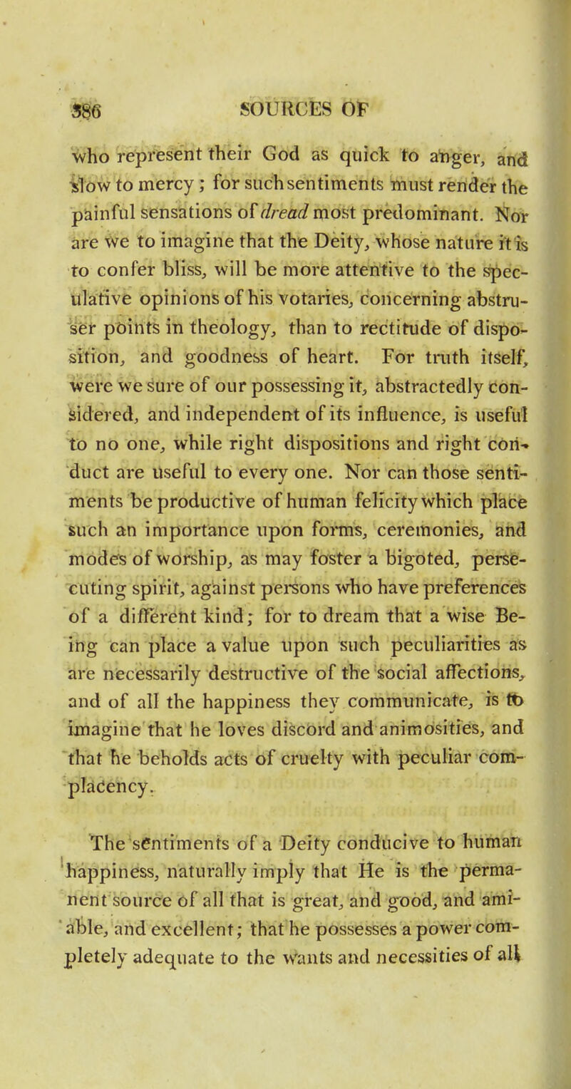 Wio 'repr%sent their God as quick to abger, affd ilbw to mercy; for sudhsentiments must render the painful sensations of r//ea^most predominant. Nor are We to imagine that the Deity, whose nature it is to confer bliss, will be more attentive to the spec- ulative opinions of his votaries, concerning abstru- ser points in theology, than to rectitude of dispo- sition, and goodness of heart. For truth itself, were we ^iire of our possessing it, abstractedly doii- Mdered, and independent of its influence, is useful to no one, while right dispositions and right coii-» duct are Useful to every one. Nor can those senti^ , ments be productive of human felicity which place such an importance upon fonns, ceremonies, and mode's of worship, as may foster a bigoted, perse- cuting spirit, against pei*sons who have preferences of a diflercftt kind; for to dream that a wise Be- ing can place a value upon ^uch peculiarities as arie necessarily destructive of the social affections,, and of all the happiness they communicate, is tb imagine that he loves discbrd and animosities, and that he beholds acts of cruelty with peculiar coni- pTacJency. The sentiments of a Deity conducive to human 'happiness, naturally imply that He is the perma- nent source of all that is great, and good, and ami- 'able, and excellent; that he possesses a power com- pletely adequate to the wants and necessities of all