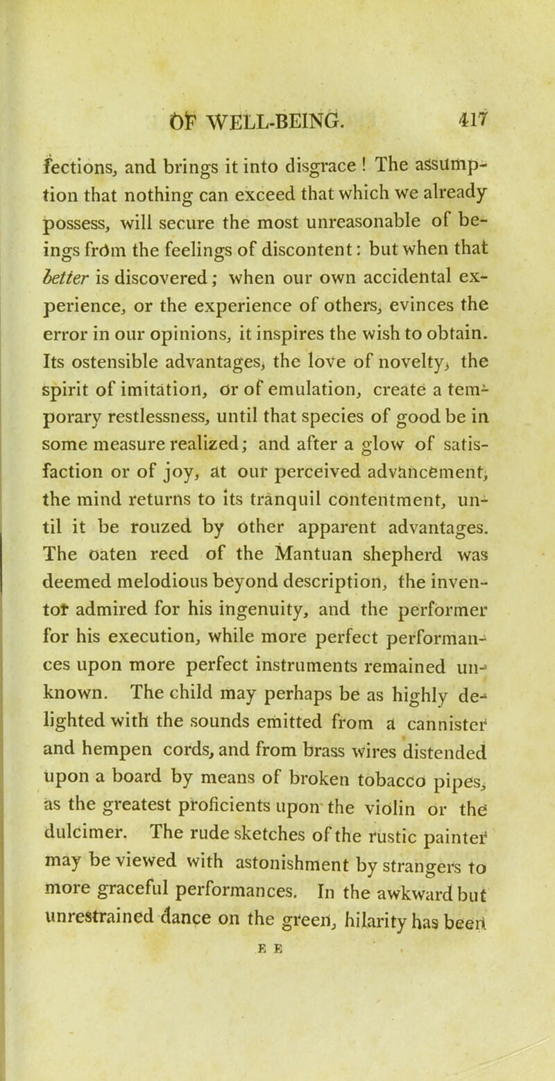 flections, and brings it into disgrace ! The assump- tion that nothing can exceed that which we already possess, will secure the most unreasonable of be- ings frrtm the feelino^s of discontent: but when that ietier is discovered; when our own accidental ex- perience, or the experience of others, evinces the error in our opinions, it inspires the wish to obtain. Its ostensible advantages^ the love of novelty> the spirit of imitation, or of emulation, create a tem- porary restlessness, until that species of good be in some measure realized; and after a glow of satis- faction or of joy, at our perceived adviincfement> the mind returns to its tranquil contentment, un- til it be rouzed by other apparent advantages. The oaten reed of the Mantuan shepherd was deemed melodious beyond description, the inven- tot admired for his ingenuity, and the performer for his execution, while more perfect performan- ces upon more perfect instruments remained un-' known. The child may perhaps be as highly de-* lighted with the sounds emitted from a cannistei' and hempen cords, and from brass wires distended upon a board by means of broken tobacco pipes^ as the greatest proficients upon- the violin or the; dulcimer. The rude sketches of the fustic paintei* may be viewed with astonishment by strangers to more graceful performances. In the awkward but unrestrained dance on the green, hilarity has beert