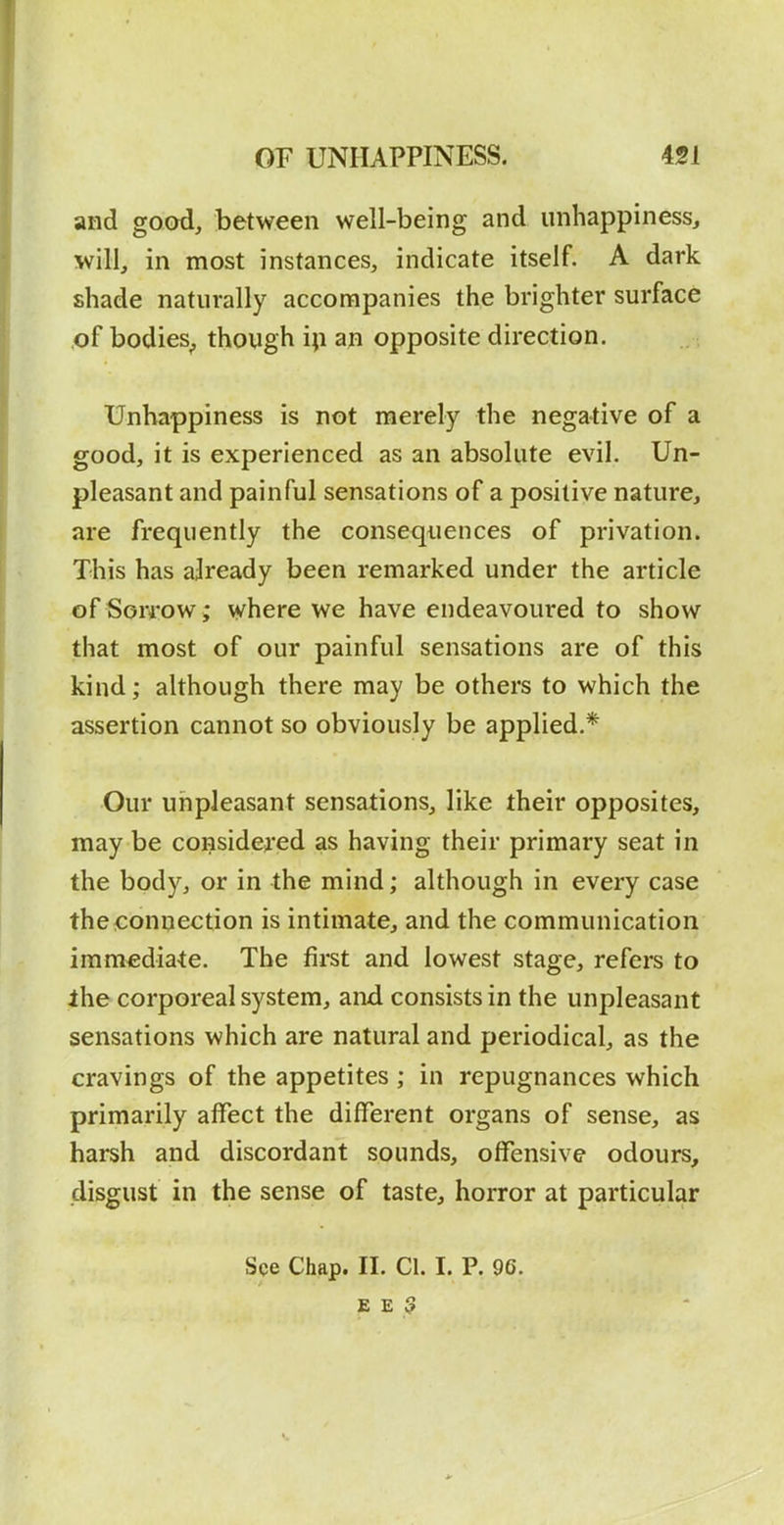 and good, between well-being and iinhappiness, will, in most instances, indicate itself. A dark shade naturally accompanies the brighter surface ,of bodies^ though i;i an opposite direction. Unhappiness is not merely the negative of a good, it is experienced as an absolute evil. Un- pleasant and painful sensations of a positive nature, are frequently the consequences of privation. This has already been remarked under the article of Sorrow • where we have endeavoured to show that most of our painful sensations are of this kind; although there may be others to which the assertion cannot so obviously be applied.* Our unpleasant sensations, like their opposites, may be considered as having their primary seat in the body, or in the mind; although in every case the connection is intimate, and the communication immediate. The first and lowest stage, refers to ihe corporeal system, and consists in the unpleasant sensations which are natural and periodical, as the cravings of the appetites ; in repugnances which primarily affect the different organs of sense, as harsh and discordant sounds, offensive odours, disgust in the sense of taste, horror at particular See Chap. II. CI. I. P. 96. E E 3