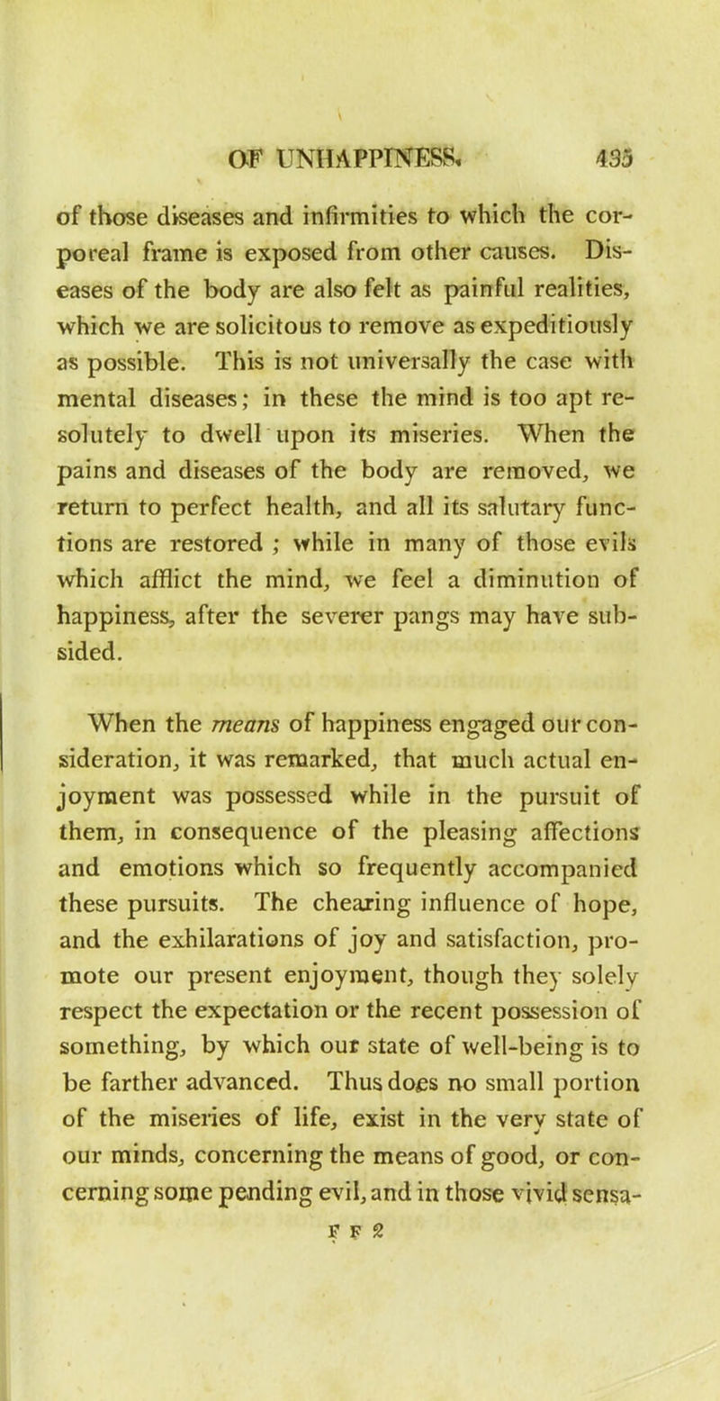 of those diseases and infirmities to which the cor- poreal frame is exposed from other causes. Dis- eases of the body are also felt as painful realities, which we are solicitous to remove as expeditiously as possible. This is not universally the case with mental diseases; in these the mind is too apt re- solutely to dwell upon its miseries. When the pains and diseases of the body are removed, we return to perfect health, and all its salutary func- tions are restored ; while in many of those evils which afflict the mind, we feel a diminution of happiness, after the severer pangs may have sub- sided. When the means of happiness engaged our con- sideration, it was remarked, that much actual en- joyment was possessed while in the pursuit of them, in consequence of the pleasing affections and emotions which so frequently accompanied these pursuits. The chearing influence of hope, and the exhilarations of joy and satisfaction, pro- mote our present enjoyment, though they solely respect the expectation or the recent possession of something, by which out state of well-being is to be farther advanced. Thus does no small portion of the miseries of life, exist in the verv state of our minds, concerning the means of good, or con- cerning some pending evil, and in those vivid sensa-