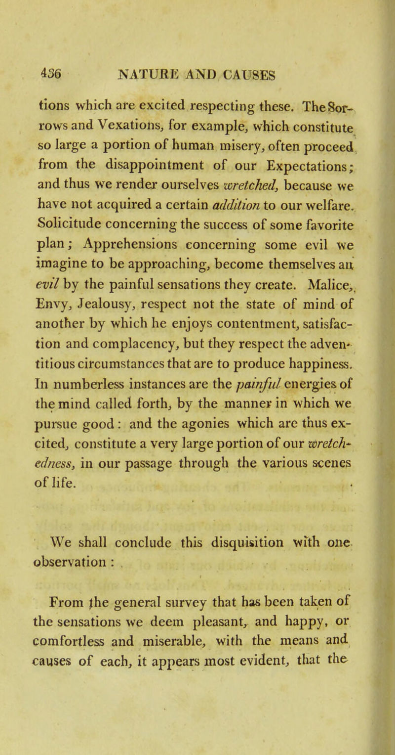 tions which are excited respecting these. The Sor- rows and Vexations, for example, which constitute so large a portion of human misery, often proceed from the disappointment of our Expectations; and thus we render* ourselves wretched, because we have not acquired a certain addition to our welfare. Solicitude concerning the success of some favorite plan; Apprehensions concerning some evil we imagine to be approaching, become themselves an evil by the painful sensations they create. Malice,. Envy, Jealousy, respect not the state of mind of another by which he enjoys contentment, satisfac- tion and complacency, but they respect the adven- titious circumstances that are to produce happiness. In numberless instances are the /W/z////energies of the mind called forth, by the manner in which we pursue good : and the agonies which arc thus ex- cited, constitute a very large portion of our wretch-^ edness, in our passage through the various scenes of life. We shall conclude this disquisition with one observation : From |he general survey that has been taken of the sensations we deem pleasant, and happy, or comfortless and miserable, with the means and causes of each, it appears most evident, that the