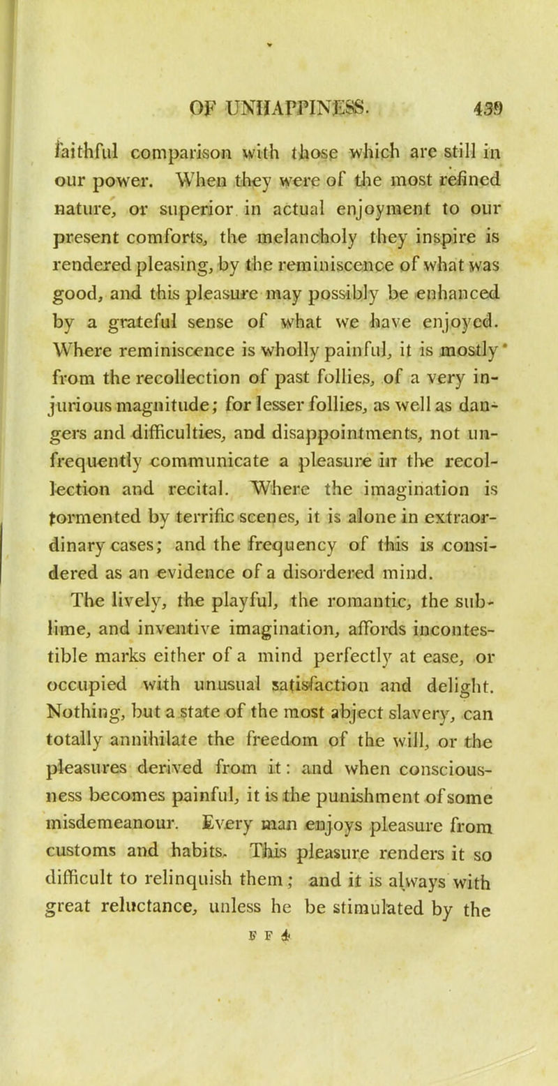 OF UNHAmNJSSS. 499 iaithful comparison with tiiosp which are still in our power. When they were of the most refined nature, ov superior in actual enjoyment to our present comforts, the melanctioly they inspire is rendered pleasing, by the reminiscence of what was good, and this pleasure may possibly be enhanced by a grateful sense of what we have enjoyed. Where reminiscence is wholly painful, it is mostly* from the recollection of past follies, of a very in- jurious magnitude; for lesser follies, as well as dan- gers and difficulties, and disappointments, not un- frequ^ntly communicate a pleasure in the recol- lection and recital. Where the imagination is tormented by terrific scenes, it is alone in extraor- dinary cases; and the frec|uency of this is -consi- dered as an evidence of a disordered mind. The lively, the playful, the romantic, the sub- lime, and inventive imagination, affoi'ds incontes- tible marks either of a mind perfectly at ease, or occupied with unusual satisfaction and delight. Nothing, but a state of the most abject slavery, can totally annihilate the freedom of the will, or the pleasures derived from it: and when conscious- ness becomes painful, it is the punishment of some misdemeanour. Every man enjoys pleasure from customs and habits. This pleasure renders it so difficult to relinquish them; and it is always with great reluctance, unless he be stimulated by the F F 4f