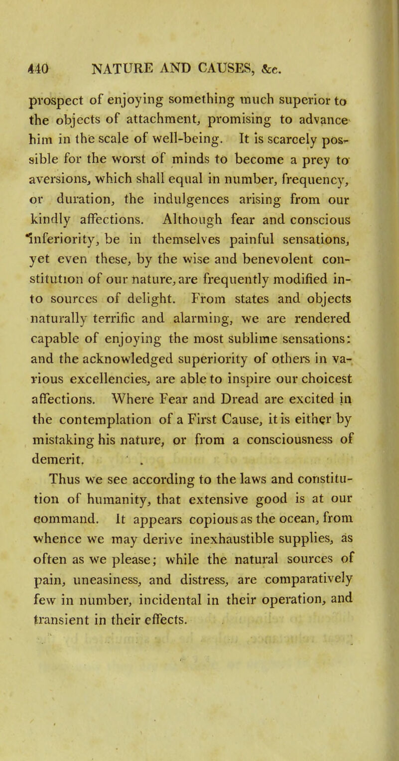 prospect of enjoying something much superior to the objects of attachment, promising to advance him in thie scale of well-being. It is scarcely pos^ sible for the woret of minds to become a prey to aversions, which shall equal in number, frequency, or duration, the indulgences arising from our kindly affections. Although fear and conscious inferiority, be in themselves painful sensations, yet even these, by the wise and benevolent con- stitution of our nature, are frequently modified in- to sources of delight. From states and objects naturally terrific and alarming, we are rendered capable of enjoying the most sublime sensations: and the acknowledged superiority of others in va- rious excellencies, are able to inspire our choicest affections. Where Fear and Dread are excited in the contemplation of a First Cause, it is either by mistaking his nature, or from a consciousness of demerit. Thus we see according to the laws and constitu- tion of humanity, that extensive good is at our command, it appears copious as the ocean, from whence we may derive inexhaustible supplies, as often as we please; while the natural sources of pain, uneasiness, and distress, are comparatively few in number, incidental in their operation, and transient in their effects.