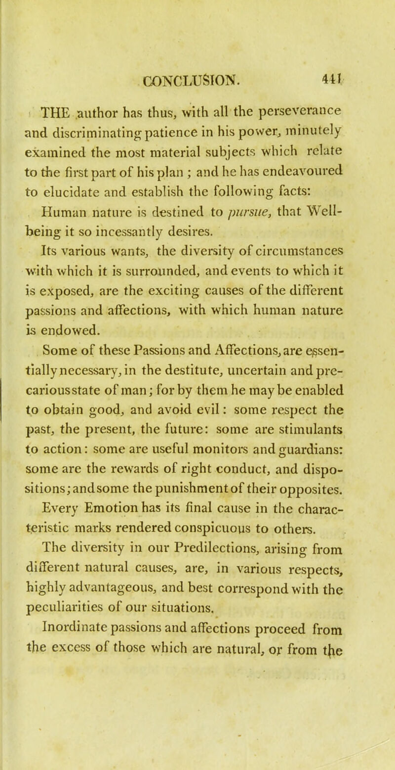 THE .author has thus, with all the perseverance and discriminating patience in his povver^ minutely examined the most material subjects which relate to the first part of his plan ; and he has endeavoured to elucidate and establish the following facts: Human nature is destined to pursue, that Well- being it so incessantly desires. Its various wantSj the diversity of circumstances with which it is surrounded, and events to which it is exposed, are the exciting causes of the different passions and affections, with which human nature is endowed. Some of these Passions and Affections, are essen- tially necessary, in the destitute, uncertain and pre- carious state of man; for by them he maybe enabled to obtain good, and avoid evil: some respect the past, the present, the future: some are stimulants to action: some are useful monitors and guardians: some are the rewards of right conduct, and dispo- sitions; andsome the punishment of their opposites. Every Emotion has its final cause in the charac- teristic marks rendered conspicuous to others. The diversity in our Predilections, arising from different natural causes, are, in various respects, highly advantageous, and best correspond with the peculiarities of our situations. Inordinate passions and affections proceed from the excess of those which are natural, or from t|ie