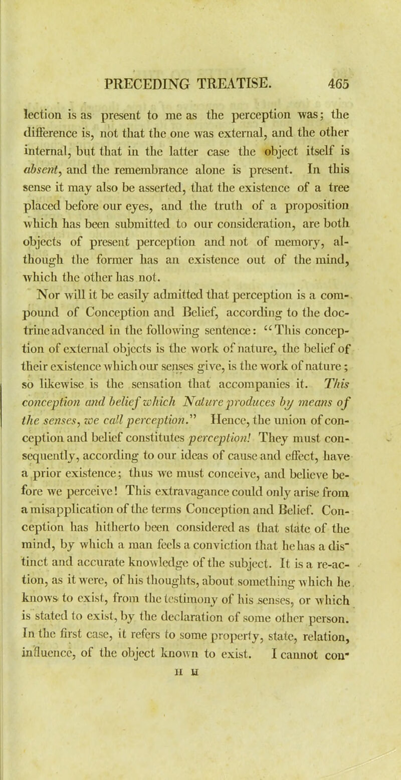 lection is as present to me as the perception was; the difference is, not that the one v/as external, and the other internal, but that in the latter case the object itself is absent, and the remembrance alone is present. In this sense it may also be asserted, that the existence of a tree placed before our eyes, and the truth of a proposition Avhich has been submitted to our consideration, are both objects of present perception and not of memory, al- though the former has an existence out of the mind, which the other has not. Nor will it be easily admitted that perception is a com- pound of Conception and Belief, according to the doc- trine advanced in the following sentence: This concep- tion of external objects is the work of nature, the belief of their existence which our senses give, is the work of nature; so likewise is the sensation that accompanies it. This conception and belief which Nalure p roduces by means of the senses, zoe call perception.Hence, the union of con- ception and belief constitutes perception! They must con- sequently, according to our ideas of cause and effect, have a prior existence; thus we must conceive, and believe be- fore we perceive! This extravagance could only arise from a misapplication of the terms Conception and Belief. Con- ception has hitherto been considered as that state of the mind, by which a man feels a conviction that he has a dis tinct and accurate knowledge of tlie subject. It is a re-ac- tion, as it were, of his thoughts, about something which he. knows, to exist, from the testimony of his senses, or which is stated to exist, by the declaration of some other person. In the first case, it refers to some property, state, relation, influence, of the object known to exist. I camiot cou II H
