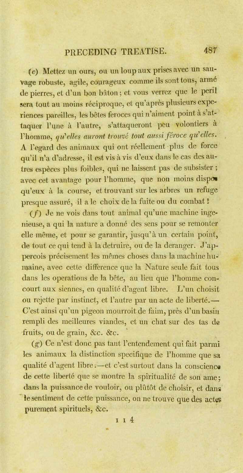 (e) Mettez im ours, ou un loup aux prises avec un sau- vage robuste, agile, courageux comme ils sont tous, arme de pierres, et d'un bon baton; et vous verrcz que le peril sera tout au raoins reciproque, et qu'apres plusieurs expe- riences pareilles, les betes feroces qui n'aiment point a s'at- taquer I'une a I'autre, s'attaqueront pen volontiers k riiorarae, qu'elks auront irouve tout aussi feroce qu'elles. A regard des animaux qui ont reellement plus de force qu'il n'a d'adresse, il est vis a vis d'eux dans le cas des au- tres esp^ces plus foibles, qui ne laissent pas de subsister ; avec cet avantage pour I'lionime, que non moins dispo* qu'eux a la course, et trouvant sur les arbres un refuge presque assure, il a le choix dela fuite ou du combat I (/) Je ne vois dans tout animal qu'une macliine inge- nieuse, a qui la nature a donn6 des sens pour se renionter elle meme, et pour se garantir, jusqu'aun certain point, de tout ce qui tend k ladetruire, ou de la deranger. J'ap- percois precisement les m^.raes choses dans la machine liu- maine, avec cette difference que la Nature seule fait tous dans les operations de la bete, au lieu que I'lionime con- court aux siennes, en qualite d'agent libre. L'un clioisit ou rcjette par instinct, et I'autre par un acte de liberte.— C'est ainsi qu'un pigeon mourroit de faim, pres d'unbasiu rempli des meilleures viandes, et un chat sur des tas de fruits, ou de grain, &c. &c. (g) Ce n'est done pas tant I'entendement qui fait parmi les animaux la distinction specifique de I'homme que sa qualite d'agent libre:—et c'est surtout dans la conscienc« de cette liberte que se raontre la spiritualite de son ame; dans la puissance de vouloir, ou plutot de choisir, et dans le sentiment de cette puissance, on ne trouve que des actes purement spirituels, &c. I 1 4