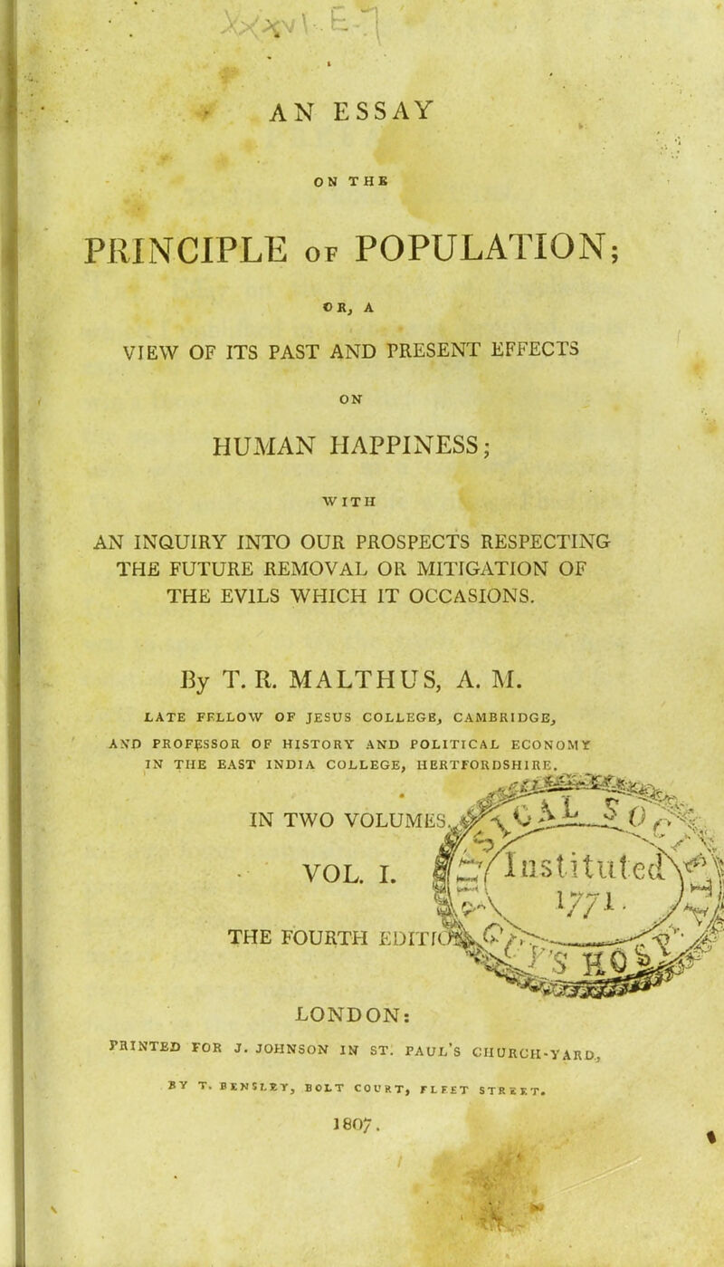 AN ESSAY ON THE PRINCIPLE of POPULATION; OK, A VIEW OF ITS PAST AND PRESENT EFFECTS ON HUMAN HAPPINESS; WITH AN INQUIRY INTO OUR PROSPECTS RESPECTING THE FUTURE REMOVAL OR MITIGATION OF THE EVILS WHICH IT OCCASIONS. By T. R. MALTHUS, A. M. 1/ATE FELLOW OF JESUS COLLEGE, CAMBRIDGE, A NO PROFESSOR OF HISTORY AND POLITICAL ECONOMY IN THE EAST INDIA COLLEGE, HERTFORDSHIRE. IN TWO VOLUMES*!^* 0 ZjQ 1S% rylnstitut:e(l\^ VOL. I. THE FOURTH EDITK^S-jf pass LONDON: PRINTED FOR J. JOHNSON IN ST. PAUL'S CHURCH-YARD., BY T. BENUIY, BOLT COURT, FLFET STRUT. 1807.