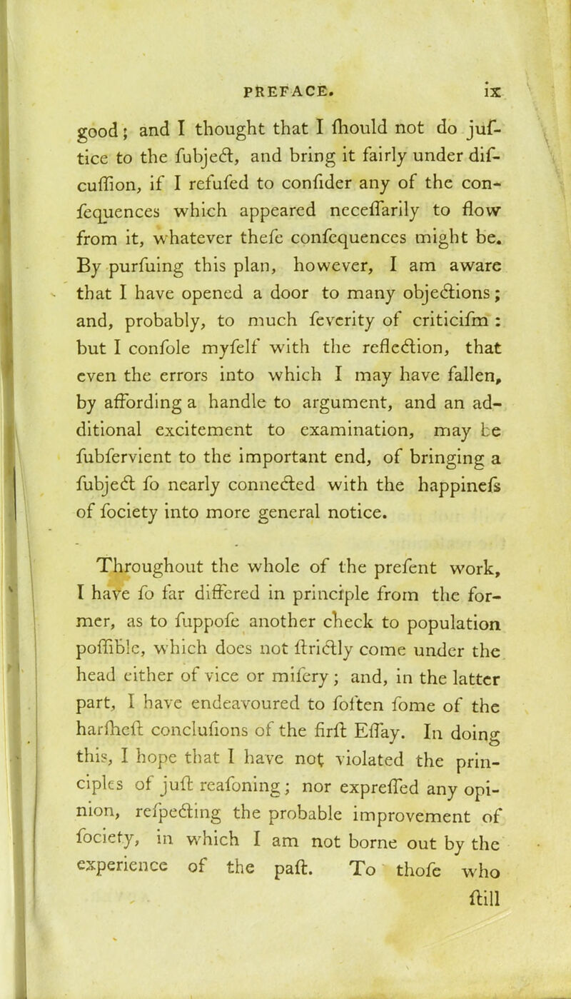 good; and I thought that I fliould not do jus- tice to the fubjecl:, and bring it fairly under dif- cuflion, if I refufed to confider any of the con- ferences which appeared necefTarily to flow from it, whatever thefe confequences might be. By purfuing this plan, however, I am aware that I have opened a door to many objections; and, probably, to much fevcrity of criticifm : but I confole myfelf with the reflection, that even the errors into which I may have fallen, by affording a handle to argument, and an ad- ditional excitement to examination, may be fubfervient to the important end, of bringing a fubjecl: fo nearly connected with the happiness of fociety into more general notice. Throughout the whole of the prefent work, I have fo far differed in principle from the for- mer, as to fuppofe another check to population poffiblc, which does not ftrictly come under the head either of vice or mifery; and, in the latter part, I have endeavoured to foften fome of the harflieft conclufions of the firffc Eflay. In doing this, I hope that I have not violated the prin- ciples of juft reafoning; nor exprefTed any opi- nion, refpecting the probable improvement of fociety, in which I am not borne out by the experience of the paft. To thofe who dill