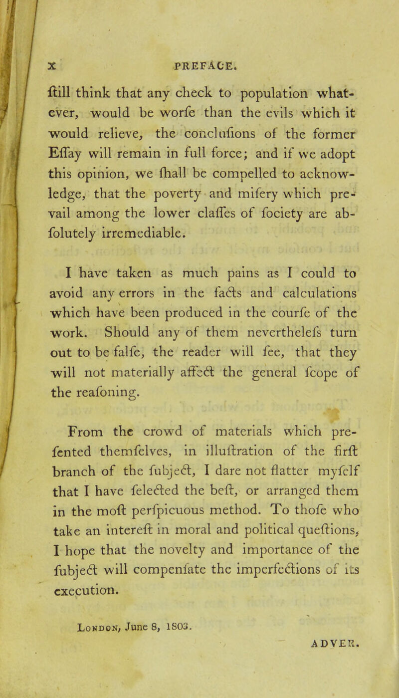 ftill think that any check to population what- ever, would be worfe than the evils which it would relieve, the coRclulions of the former Effay will remain in full force; and if we adopt this opinion, we mall be compelled to acknow- ledge, that the poverty and mifery which pre- vail among the lower claries of fociety are ab- folutely irremediable. I have taken as much pains as I could to avoid anv errors in the fa£ts and calculations which have been produced in the courfe of the work. Should any of them neverthelefs turn out to be falfe, the reader will fee, that they will not materially affect the general fcope of the reafoning. From the crowd of materials which pre- fented themfelves, in illuftration of the firfl branch of the fubjecl:, I dare not flatter myfelf that I have felected the beft, or arranged them in the moll perfpicuous method. To thofe who take an intereft in moral and political queftions, I hope that the novelty and importance of the fubjecl: will compensate the imperfections of its execution. London; June 8, 1803. ADVES.