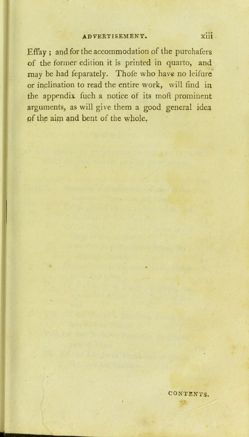 Effay ; and for the accommodation of the purchafers of the former edition it is printed in quarto, and may be had feparately. Thofe who have no leifure or inclination to read the entire work, will find in the appendix fuch a notice of its moft prominent arguments, as will give them a good general idea pf the aim and bent of the whole. contents.