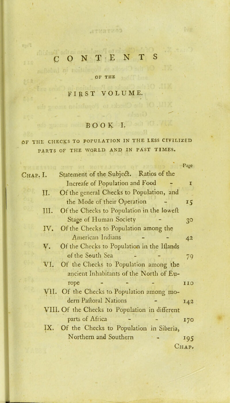 OF THE FIRST VOLUME. BOOK I. OF THE CHECKS TO POPULATION IN THE LESS CIVILIZED PARTS OF THE WORLD AND IN PAST TIMES. Page Chap. I. Statement of the Subject. Ratios of the Increafe of Population and Food - I II. Of the general Checks to Population, and the Mode of their Operation - 15 III. Of the Checks to Population in the lowed Stage of Human Society - 30 IV. Of the Checks to Population among the American Indians - 42 V. Of the Checks to Population in the Iflands of the South Sea - 79 VI. Of the Checks to Population among the ancient Inhabitants of the North of Eu- rope - - - 110 VII. Of the Checks to Population among mo- dern Paftoral Nations - 142 VIII. Of the Checks to Population in different parts of Africa - - 170 JX. Of the Checks to Population in Siberia, Northern and Southern - 195 Chap.