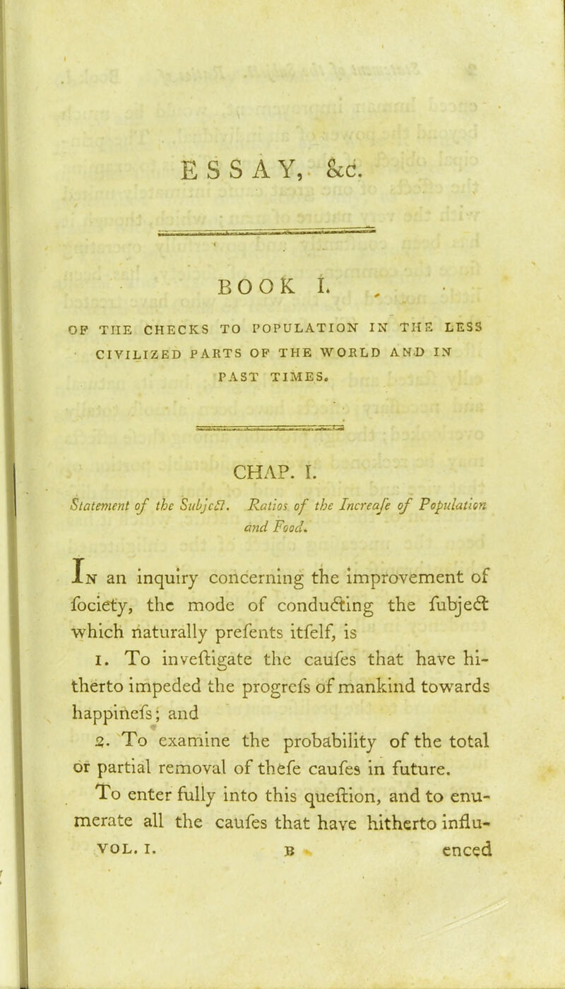 BOOK L OP THE CHECKS TO POPULATION IN THE LESS • CIVILIZED PARTS OP THE WOELD AND IN PAST TIMES. CHAP. I. Statement of the Subjcfl. Ratios of the Increafe of Population and Food. In an inquiry concerning the improvement of fociety, the mode of conducting the fubject which naturally prefents itfelf, is I. To inveftigate the caufes that have hi- therto impeded the progrefs of mankind towards happinefs; and 2,. To examine the probability of the total or partial removal of thefe caufes in future. To enter fully into this queftion, and to enu- merate all the caufes that have hitherto innu-