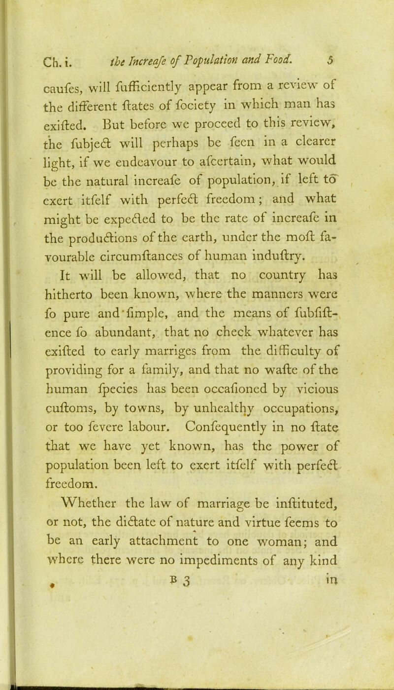 caufes, will fufficicntly appear from a review of the different ftates of fociety in which man has exited. But before we proceed to this review, the fubjedl will perhaps be feen in a clearer light, if we endeavour to afcertain, what would be the natural increafe of population, if left to exert itfelf with perfect freedom; and what might be expected to be the rate of increafe in the productions of the earth, under the moil fa- vourable eircumftances of human indultry. It will be allowed, that no country has hitherto been known, where the manners were fo pure and fimple, and the means of fubfilt- ence fo abundant, that no check whatever has exilted to early marriges from the difficulty of providing for a family, and that no wafte of the human fpecies has been occafioned by vicious cuftoms, by towns, by unhealthy occupations, or too fevere labour. Confequently in no ftate that we have yet known, has the power of population been left to exert itfelf with perfect freedom. Whether the law of marriage be inftituted, or not, the dictate of nature and virtue feems to be an early attachment to one woman; and where there were no impediments of any kind ?3 m