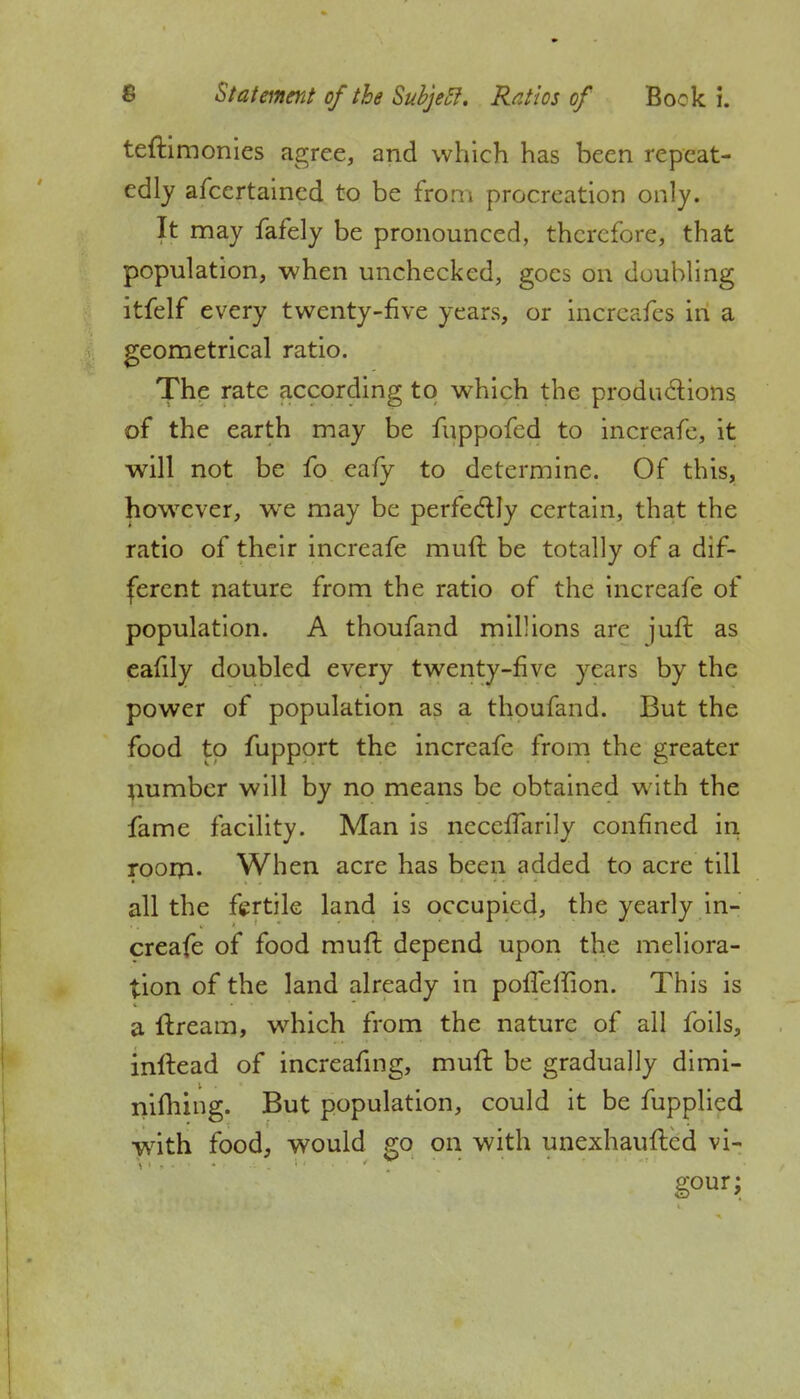 teftimonies agree, and which has been repeat- edly afcertained to be from procreation only. It may fafely be pronounced, therefore, that population, when unchecked, goes on doubling itfelf every twenty-five years, or incrcafes in a geometrical ratio. The rate according to which the productions of the earth may be fuppofed to increafe, it will not be fo eafy to determine. Of this, however, we may be perfectly certain, that the ratio of their increafe mull be totally of a dif- ferent nature from the ratio of the increafe of population. A thoufand millions are juft as eafily doubled every twenty-five years by the power of population as a thoufand. But the food to fupport the increafe from the greater number will by no means be obtained with the fame facility. Man is necefTarily confined in room- When acre has been added to acre till all the fertile land is occupied, the yearly in- creafe of food muft depend upon the meliora- tion of the land already in polTelfion. This is a itream, which from the nature of all foils, inftead of increafing, mult be gradually dimi- nifhing. But population, could it be fupplicd with food, would go on with unexhaufted vi-