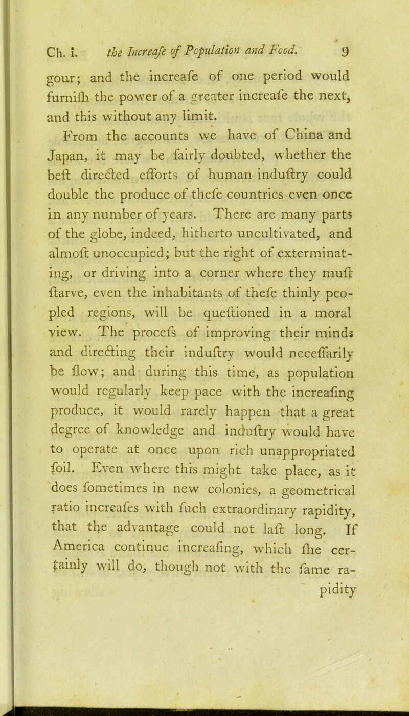 gour; and the increafe of one period would furnim the power of a greater increafe the next, and this without any limit. From the accounts we have of China and Japan, it may be fairly doubted, whether the beft directed efforts of human jnduftry could double the produce of thefe countries even once in any number of years. There are many parts of the globe, indeed, hitherto uncultivated, and almoft unoccupied; but the right of exterminat- ing, or driving into a corner where they muft •ftarve, even the inhabitants of thefe thinly peo- pled regions, will be queftioned in a moral view. The procefs of improving their minds and directing their induftry would necefTarily be flow; and during this time, as population would regularly keep pace with the increafing produce, it would rarely happen that a great degree of knowledge and induftry would have to operate at once upon rich unappropriated foil. Even where this might take place, as it does fometimes in new colonies, a geometrical ratio increafes with fuch extraordinary rapidity, that the advantage could not laft long. If America continue incrjafmg, which fhe cer- tainly will do, though not with the fame ra- pidity