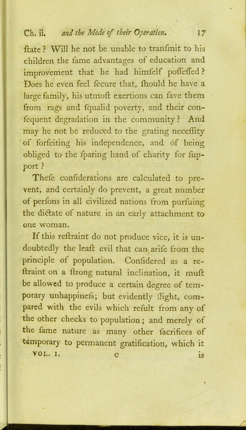 ftatc ? Will he not be unable to tranfmit to his children the fame advantages of education and improvement that he had himfelf polTerTed ? Does he even feel fecure that, mould he have a large family, his utmoft exertions can fave them from rags and fqualid poverty, and their con- fequent degradation in the community ? And may he not be reduced to the grating neceffity of forfeiting his independence, and of being obliged to the fparing hand of charity for fup- port ? Thefe confiderations are calculated to pre- vent, and certainly do prevent, a great number of perfons in all civilized nations from purfuing the dictate of nature in an early attachment to one woman. If this reflraint do not produce vice, it is un- doubtedly the lean: evil that can arife from the principle of population. Confidered as a re- ftraint on a ftrong natural inclination, it mull: be allowed to produce a certain degree of tem- porary unhappinefs; but evidently flight, com- pared with the evils which refult from any of the other checks to population; and merely of the fame nature as many other facrifices of temporary to permanent gratification, which it vol. i. c is