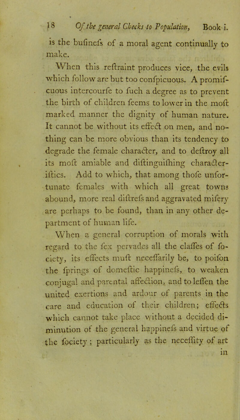 is the bufincfs of a moral agent continually to make. When this reftraint produces vice, the evils which follow arc but too confpicuous. A promif- cuous intercourfe to fuch a degree as to prevent the birth of children feems to lower in the mod marked manner the dignity of human nature. It cannot be without its effect on men, and no- thing can be more obvious than its tendency to degrade the female character, and to deffroy all its molt amiable and diftinguifhing character- ises. Add to which, that among thofe unfor- tunate females with which all great towns abound, more real ditlrefsand aggravated mifery are perhaps to be found, than in any other de- partment of human life. When a general corruption of morals with regard to the fex pervades all the claffes of fo- cicty, its effects muff neceffarily be, to poifon the fprings of domeftic happinefs, to weaken conjugal and parental affection, andtoleffen the united exertions and ardour of parents in the care and education of their children; effects which cannot take place without a decided di- minution of the general happinefs and virtue of the fociety ; particularly as the neceffity of art in