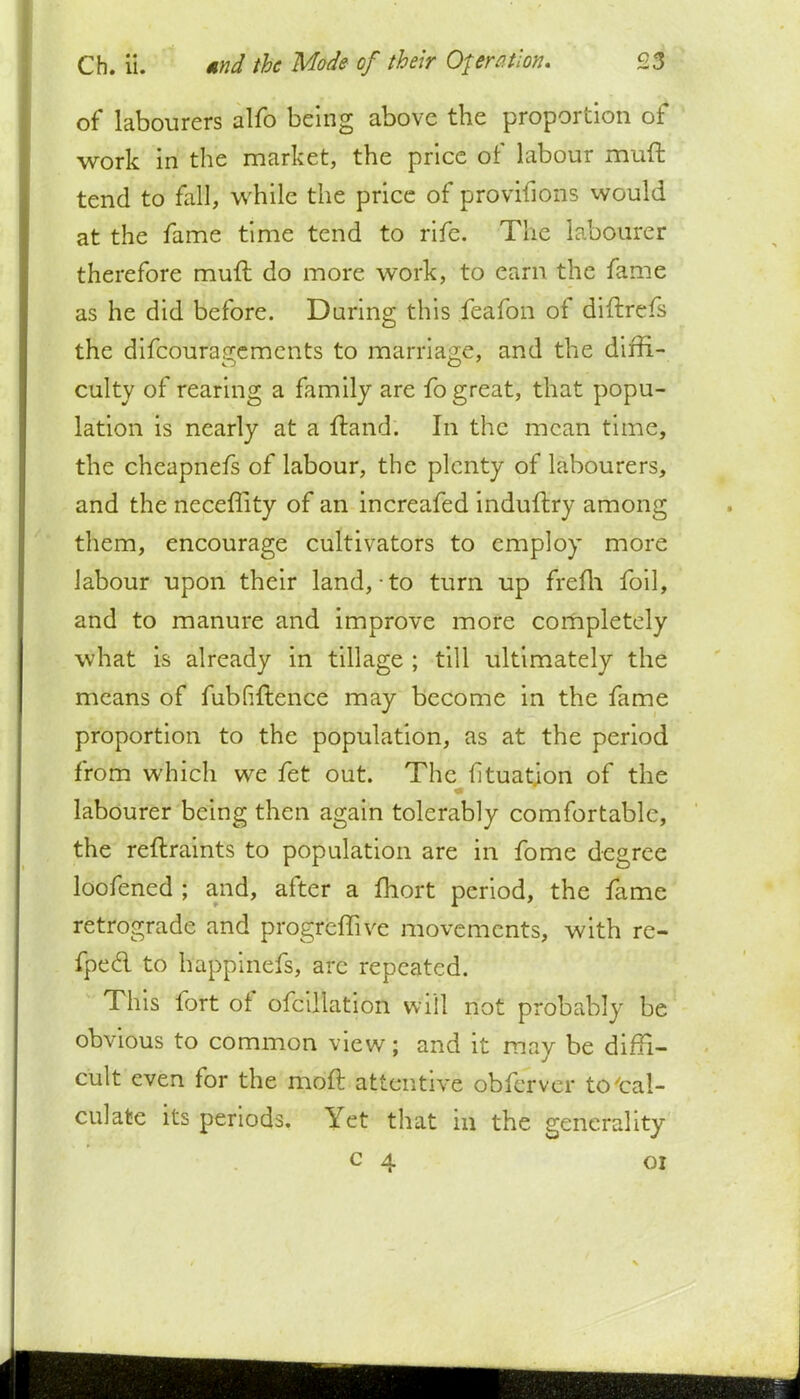 of labourers alfo being above the proportion of work in the market, the price of labour muft tend to fall, while the price of provifions would at the fame time tend to rife. The labourer therefore muft do more work, to earn the fame as he did before. Daring this feafon of diftrefs the difcouragemcnts to marriage, and the diffi- culty of rearing a family are fo great, that popu- lation is nearly at a ftand. In the mean time, the cheapnefs of labour, the plenty of labourers, and the neceffity of an increafed induftry among them, encourage cultivators to employ more labour upon their land, to turn up frefh foil, and to manure and improve more completely what is already in tillage ; till ultimately the means of fubfiftence may become in the fame proportion to the population, as at the period from which we fet out. The ftuation of the labourer being then again tolerably comfortable, the reftraints to population are in fome degree loofened ; and, after a fhort period, the fame retrograde and progreffive movements, with re- fpecl to happinefs, arc repeated. This fort of ofcillation will not probably be obvious to common view; and it may be diffi- cult even for the moft attentive obferver to'cal- culate its periods. Yet that in the generality c 4 01