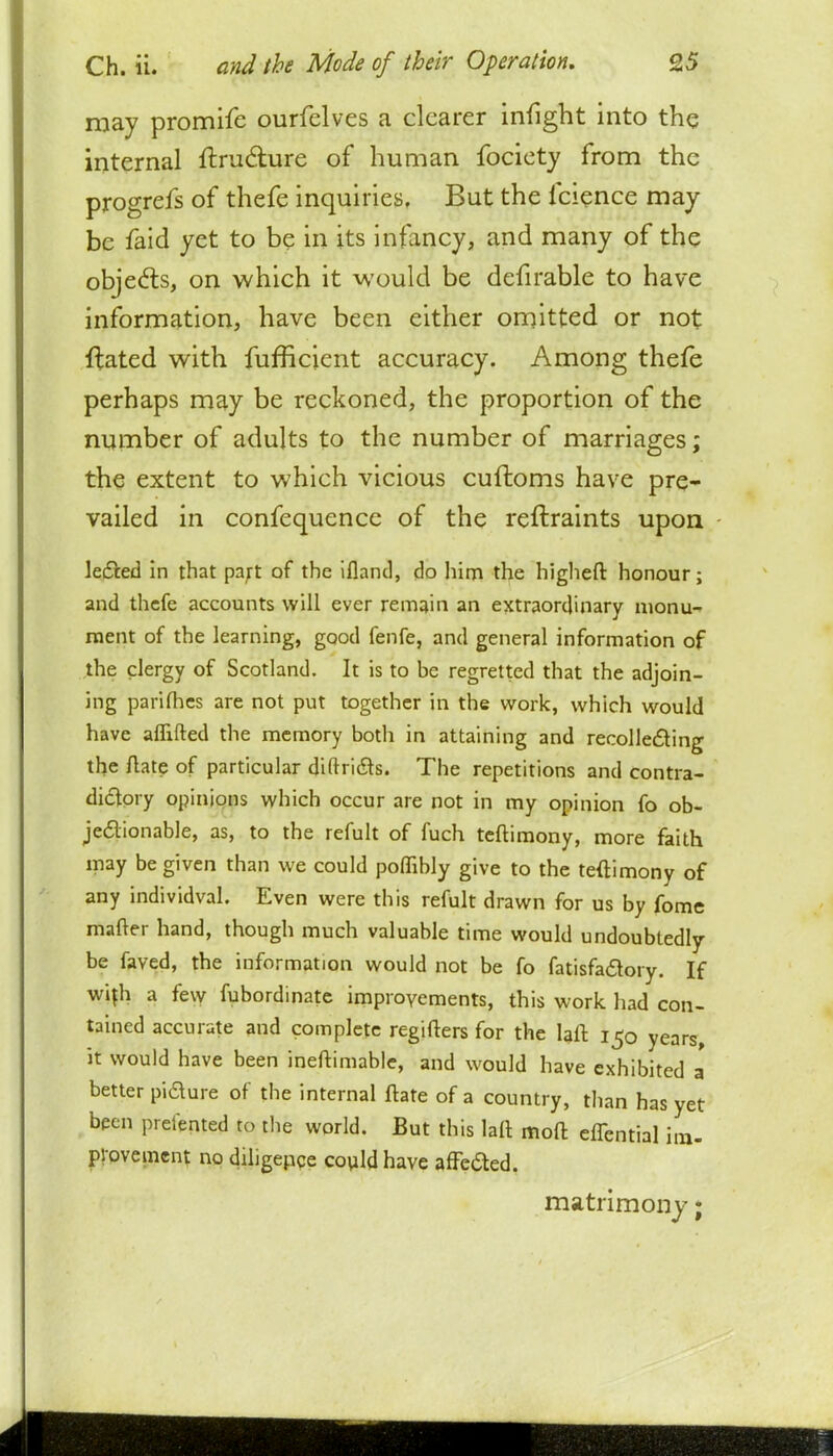 may promife ourfelves a clearer infight into the internal ftru&ure of human fociety from the progrefs of thefe inquiries, But the fcience may be faid yet to be in its infancy, and many of the objects, on which it would be defirable to have information, have been either omitted or not ftated with fufficient accuracy. Among thefe perhaps may be reckoned, the proportion of the number of adults to the number of marriages; the extent to which vicious cuftoms have pre- vailed in confequence of the reftraints upon le&ed in that part of the ifland, do him the higheft honour; and thefe accounts will ever remain an extraordinary monu- ment of the learning, good fenfe, and general information of the clergy of Scotland. It is to be regretted that the adjoin- ing parifhes are not put together in the work, which would have aflifted the memory both in attaining and recollecting the ftate of particular diftridte. The repetitions and contra- dictory opinions which occur are not in my opinion fo ob- jectionable, as, to the refult of fuch teftimony, more faith may be given than we could poflibly give to the teftimony of any individval. Even were this refult drawn for us by fome matter hand, though much valuable time would undoubtedly be faved, the information would not be fo fatisfadtory. If with a few fubordinate improvements, this work had con- tained accurate and complete regifters for the laft 150 years, it would have been ineftimable, and would have exhibited a' better pidure of the internal ftate of a country, than has yet been prelented to the world. But this laft moft effential im- provement no diligence could have affc&ed, matrimony;