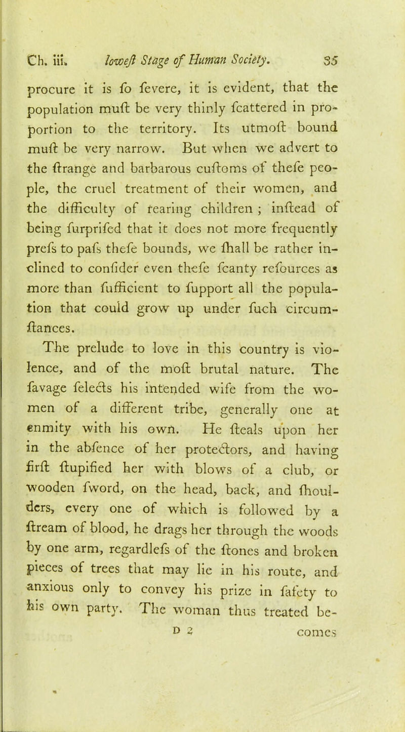 procure it is fo fevere, it is evident, that the population muft be very thinly fcattered in pro- portion to the territory. Its utmoft bound mull: be very narrow. But when we advert to the ftrange and barbarous cuftoms of thefe peo- ple, the cruel treatment of their women, and the difficulty of rearing children ; inftead of being furprifed that it does not more frequently prefs to pafs thefe bounds, we fhall be rather in- clined to confider even thefe fcanty refources as more than fufficient to fupport all the popula- tion that could grow up under fuch circum- ftances. The prelude to love in this country is vio- lence, and of the moft brutal nature. The favage felects his intended wife from the wo- men of a different tribe, generally one at enmity with his own. He fteals upon her in the abfence of her protectors, and having firft ftupined her with blows of a club, or wooden fword, on the head, back, and moul- ders, every one of which is followed by a ftream of blood, he drags her through the woods by one arm, regardlefs of the ftones and broken pieces of trees that may lie in his route, and anxious only to convey his prize in fafety to his own party. The woman thus treated be- D 3 comes