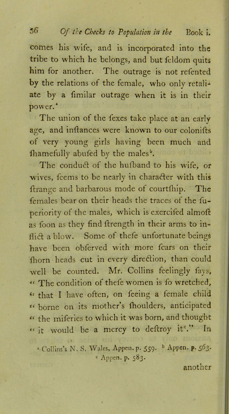 comes his wife, and is incorporated into the tribe to which he belongs, and but feldom quits him for another. The outrage is not refented by the relations of the female, who only retali- ate by a fimilar outrage when it is in their power.1 The union of the fexes take place at an early age, and inftances were known to our colonifts of very young girls having been much and fhamefully abufed by the malesb. The conduct of the hufband to his wife, or wtves, fcems to be nearly in character with this ftrange and barbarous mode of courtfhip. The females bear on their heads the traces of the fu- periority of the males, which is cxcrcifed almoft as foon as they find ftrength in their arms to in- flict a blow. Some of thefe unfortunate beings have been obferved with more fears on their fhorn heads cut in every direction, than could well be counted. Mr. Collins feelingly fays,  The condition of thefe women is fo wretched, ic that I have often, on feeing a female child  borne on its mother's moulders, anticipated ** the miferies to which it was born, and thought  it would be a mercy to deftroy itc. In • Collins!? N. S, Wales, Appen. p. 559. b Appen. p. 563. « Appen. p. 583. another