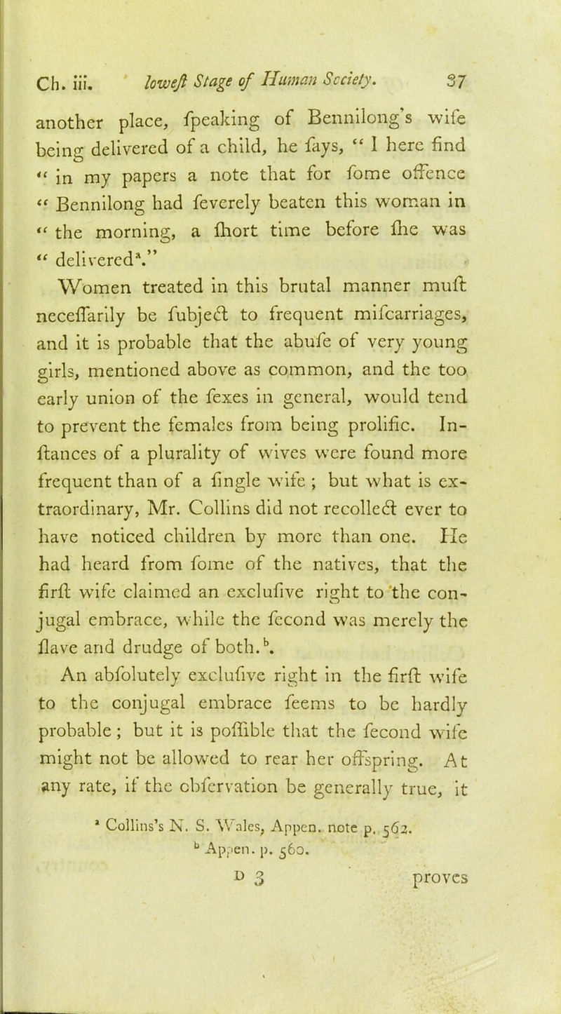 another place, fpeaking of Bennilong's wife being delivered of a child, he fays, I here find '? in my papers a note that for fome offence Bennilong had feverely beaten this woman in *' the morning, a fhort time before fhe was delivered*. Women treated in this brutal manner muft necefTarily be fubjecT: to frequent mifcarriages, and it is probable that the abufe of very young girls, mentioned above as common, and the too early union of the fexes in general, would tend to prevent the females from being prolific. In- ftances of a plurality of wives were found more frequent than of a fingle wife ; but what is ex- traordinary, Mr. Collins did not recoiled: ever to have noticed children by more than one. He had heard from fome of the natives, that the firfl wife claimed an exclufive right to the con- jugal embrace, while the fecond was merely the flave and drudge of both.b. An abfolutely exclufive right in the firft wife to the conjugal embrace feems to be hardly probable ; but it is poffible that the fecond wife might not be allowed to rear her offspring. At any rate, if the cbfcrvation be generally true, it a Collins's N. S. Wales, Appcn. note p. 562. b Appen. p. 560. 3 proves