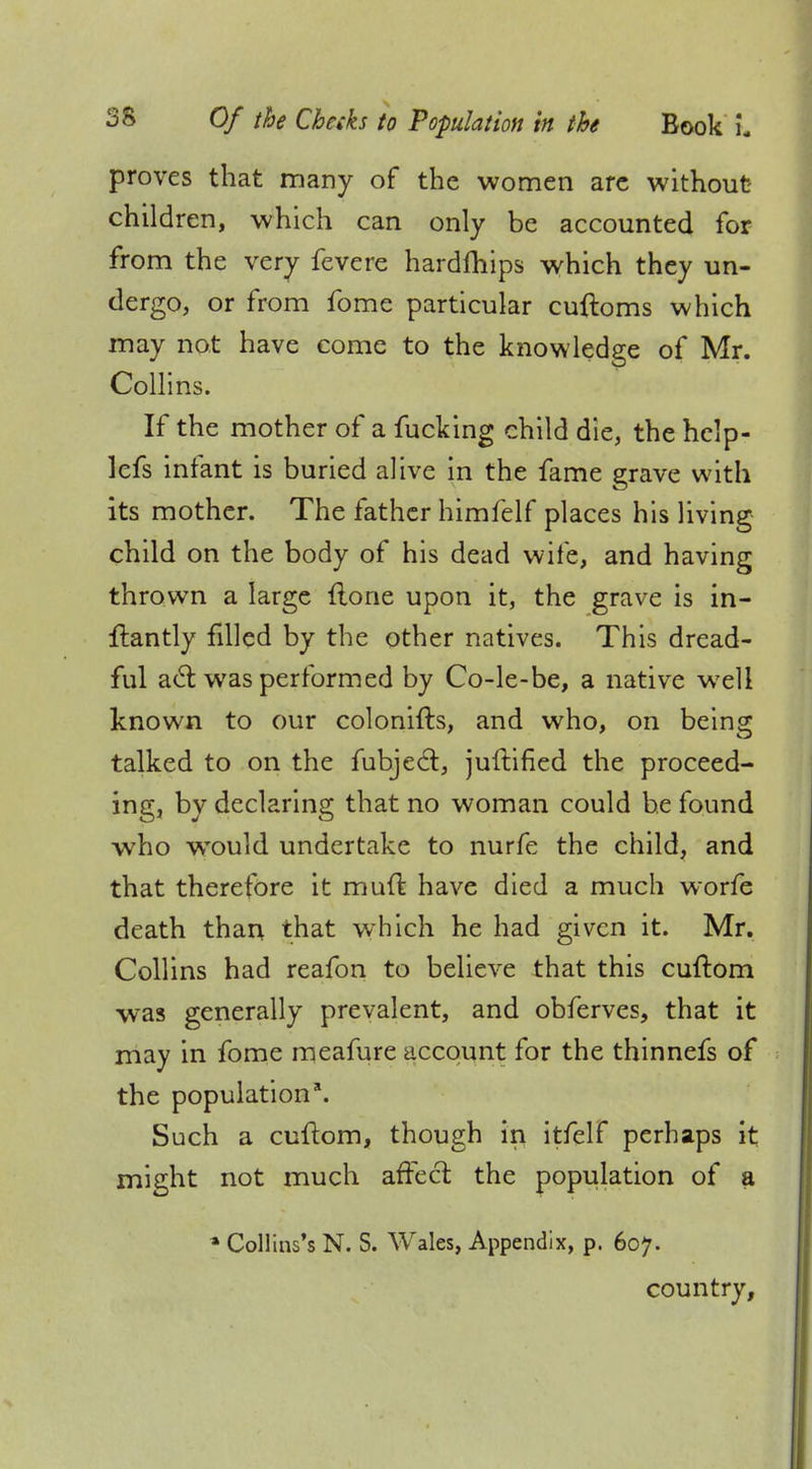 proves that many of the women arc without children, which can only be accounted for from the very fevere hardfhips which they un- dergo, or from ibme particular cuftoms which may not have come to the knowledge of Mr. Collins. If the mother of a fucking child die, the hclp- lefs infant is buried alive in the fame grave with its mother. The father himfelf places his living child on the body of his dead wife, and having thrown a large flone upon it, the grave is in- flantly filled by the other natives. This dread- ful act was performed by Co-le-be, a native well known to our colonifts, and who, on being talked to on the fubjeel:, juftified the proceed- ing, by declaring that no woman could he found who wrould undertake to nurfe the child, and that therefore it muft have died a much worfe death than that which he had given it. Mr. Collins had reafon to believe that this cuftom was generally prevalent, and obferves, that it may in fome meafure account for the thinnefs of the population8. Such a cuftom, though in itfelf perhaps it might not much affect the population of a » Collins's N. S. Wales, Appendix, p. 607. country,