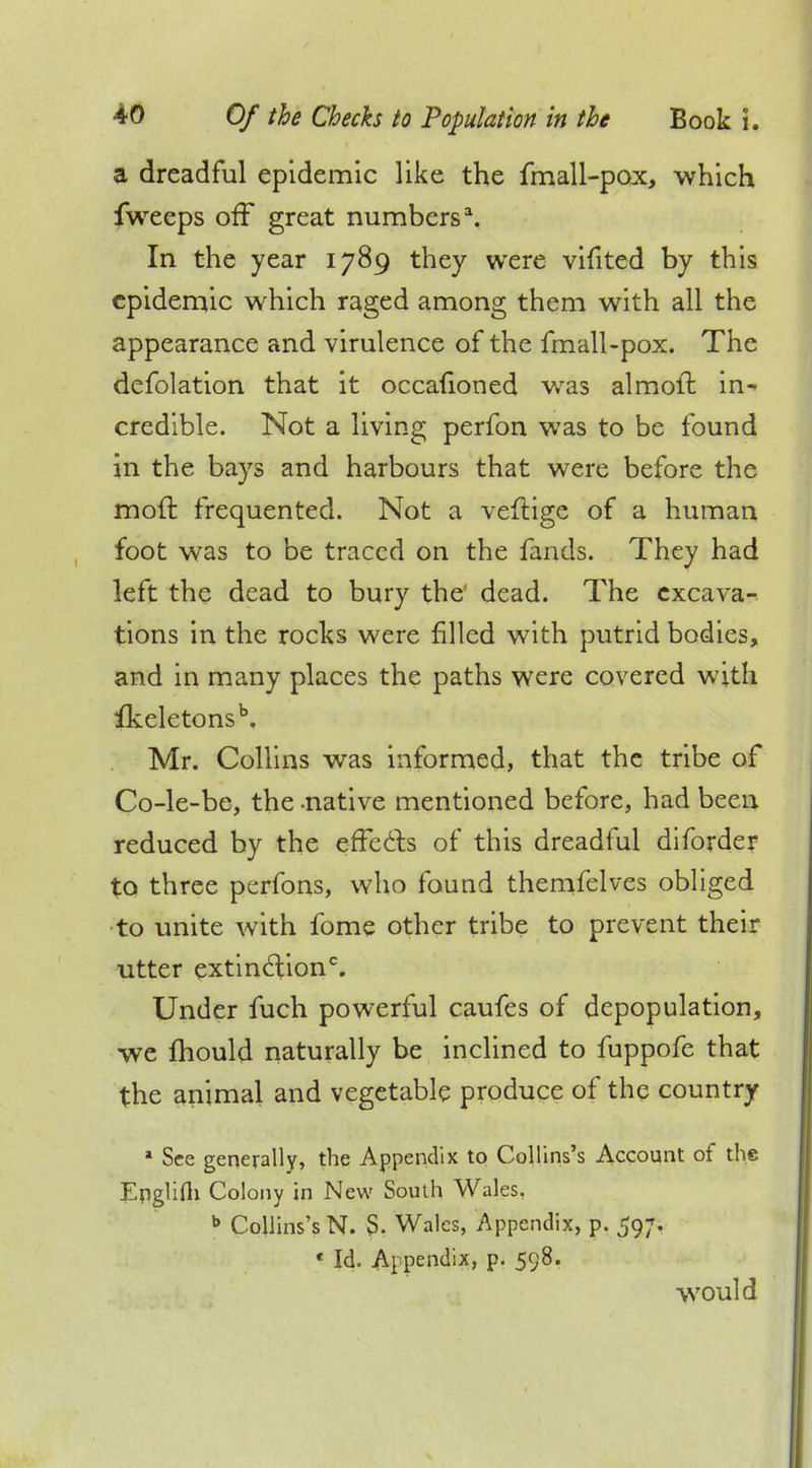 a dreadful epidemic like the fmall-pox, which fweeps off great numbers1. In the year 1789 they were vifited by this epidemic which raged among them with all the appearance and virulence of the fmall-pox. The defolation that it occafioned was almoit in^ credible. Not a living perfon was to be found in the bays and harbours that were before the moft frequented. Not a veftige of a human foot was to be traced on the fands. They had left the dead to bury the dead. The excava- tions in the rocks were filled with putrid bodies, and in many places the paths were covered with fkeletonsb, Mr. Collins was informed, that the tribe of Co-le-be, the -native mentioned before, had been reduced by the effects of this dreadful diforder to three pcrfons, who found themfelves obliged to unite with fome other tribe to prevent their utter extinction0. Under fuch powerful caufes of depopulation, we mould naturally be inclined to fuppofe that the animal and vegetable produce of the country a See generally, the Appendix to Collins's Account of the Epglifli Colony in New South Wales. b Collins's N. 5. Wales, Appendix, p. 597. « Id. Appendix, p. 598. would
