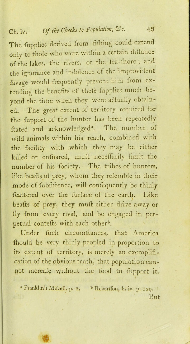 The fupplics derived from fifn'mg could extend only to thofe who were within a certain diftance of the lakes, the rivers, or the fea-fhore ; and the ignorance and indolence of the improvi h-nt favas;e would frequently prevent him from ex- tending the benefits of thefe fiippiids much be- yond the time when they were actually obtain- ed. The great extent of territory required for the fupport of the hunter has been repeatedly ftated and acknowledged*. The number of wild animals within his reach, combined with the facility with which they may be either killed or enfnared, mufl neceffarily limit the number of his focicty. The tribes of hunters, like beafts of prey, whom they refemble in their mode of fubfiitence, will confequently be thinly fcattered over the furface of the earth. Like beafts of prey, they mull: either drive away or fly from every rival, and be engaged in per- petual contefts with each otherb. Under fuch circumftances, that America fhould be very thinly peopled in proportion to its extent of territory, is merely an exemplifi- cation of the obvious truth, that population can- not increafe without the food to fupport it. * Franklin's Mifcell. p. 3. b Robertfon, b. iv p. 129. But