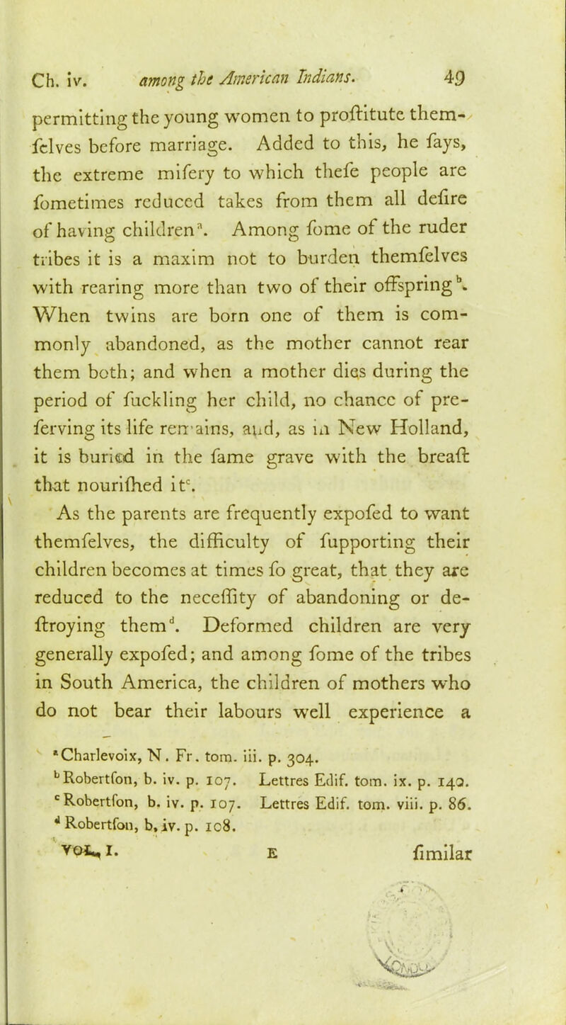 permitting the young women to proftitute them- felves before marriage. Added to this, he fays, the extreme mifery to which thefe people are fometimes reduced takes from them all defire of having children. Among fome of the ruder tribes it is a maxim not to burden themfelves with rearing more than two of their offspring \ When twins are born one of them is com- monly abandoned, as the mother cannot rear them both; and when a mother dies during the period of fuckling her child, no chance of pre- ferving its life remains, aud, as in New Holland, it is buried in the fame grave with the bread that nourifhed itc. As the parents are frequently expofed to want themfelves, the difficulty of fupporting their children becomes at times fo great, that they are reduced to the neceffity of abandoning or de- fraying themd. Deformed children are very generally expofed; and among fome of the tribes in South America, the children of mothers who do not bear their labours well experience a ■Charlevoix, N. Fr. torn. iii. p. 304. LRobertfon, b. iv. p. 107. Lettres Edif. torn. ix. p. 143. cRobertfon, b. iv. p. 107. Lettres Edif. torn. viii. p. 86. LRobertfon, b.iv. p. ic8. Yoi* *• e fi milar