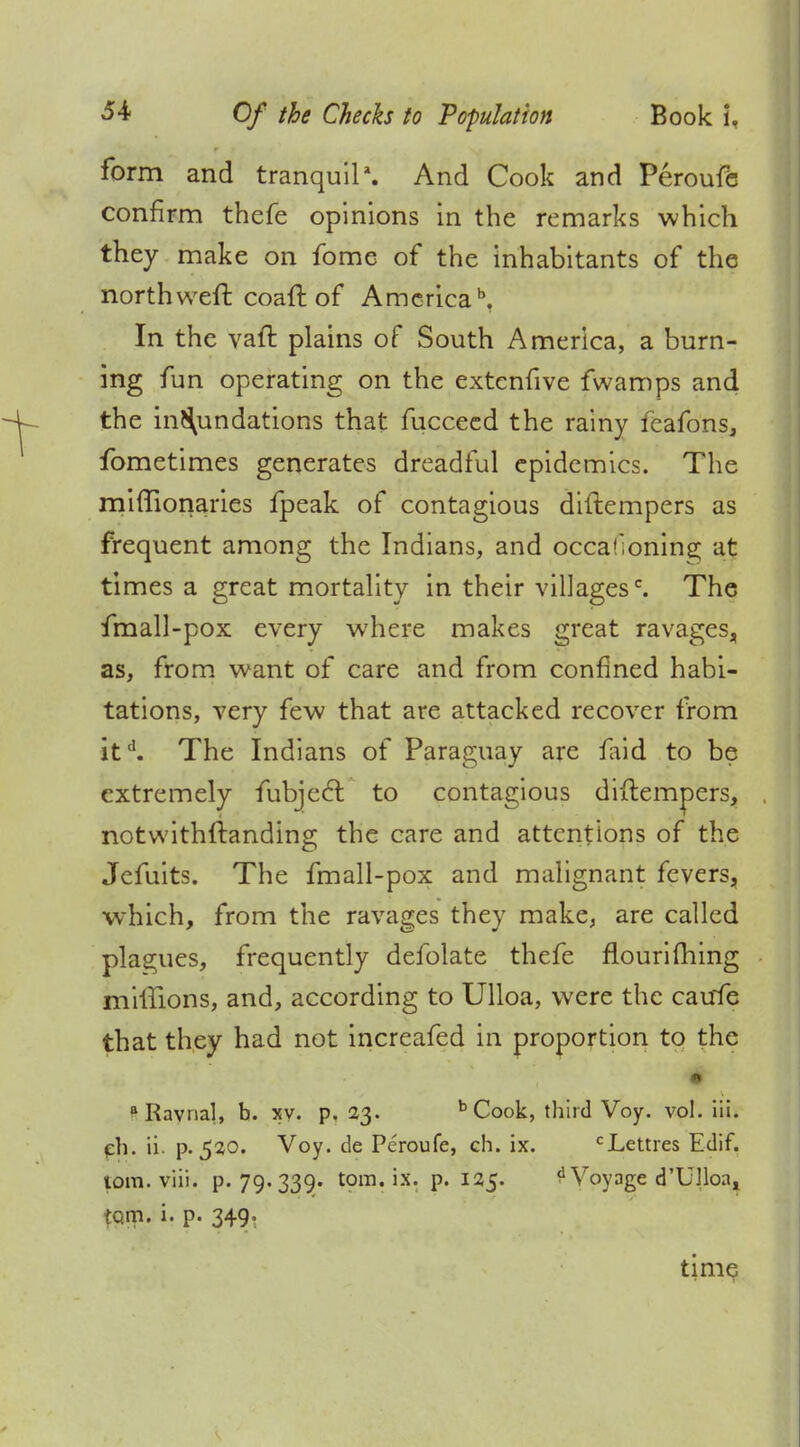 form and tranquil1. And Cook and Peroufe confirm thefe opinions in the remarks which they make on fome of the inhabitants of the north weft coaft of America5. In the vaft plains of South America, a burn- ing fun operating on the extcnfive fwamps and the in^undations that fucceed the rainy feafons, fometimes generates dreadful epidemics. The mimonaries fpeak of contagious diftempers as frequent among the Indians, and occasioning at times a great mortality in their villagesc. The fmall-pox every where makes great ravages, as, from want of care and from confined habi- tations, very few that are attacked recover from itd. The Indians of Paraguay are iaid to be extremely fubjeel: to contagious diftempers, notwithftanding the care and attentions of the Jefuits. The fmall-pox and malignant fevers, which, from the ravages they make, are called plagues, frequently defolate thefe flouriihing millions, and, according to Ulloa, were the caufe that they had not increafed in proportion to the i» aKavnal, b. xy. p. 23. b Cook, third Voy. vol. iii. eh. ii. p. 5^0. Voy. de Peroufe, ch. ix. cLettres Edif. torn. viii. P« 79* 339- torn. ix. p. 135. d Voyage d'Ulloa, torn. i. p. 349.