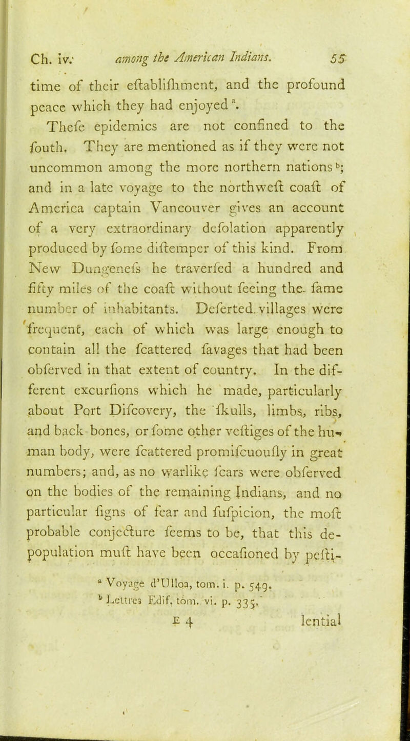 time of their eftablimmeiit, and the profound peace which they had enjoyeda. Thefe epidemics are not confined to the fouth. They are mentioned as if they were not uncommon among the more northern nationsb; and in a late voyage to the northweft coaffc of America captain Vancouver gives an account of a very extraordinary defolation apparently produced byfome diftemper of this kind. From New Dungenefs he traveried a hundred and fifty miles of the coaft without feeing the. fame number of inhabitants. Deferted. villages were frequent, each of which was large enough to contain all the fcattered favages that had been obferved in that extent of country. In the dif- ferent excurfions which he made, particularly about Port Difcovery, the fkulls, limbs, ribs, and back bones, orfome other vciliges of the hu«* man body, were fcattered promifcuoufly in great numbers; and, as no warlike fears were obferved qn the bodies of the remaining Indians, and no particular figns of fear and fufpicion, the moft probable conjecture feems to be, that this de- population muft have been occafioned by pelti- a Voyage d'Ulloa, torn. i. p. 5415. bLcltrc3 Edif, torn. vi. p. 335. £ 4 lential