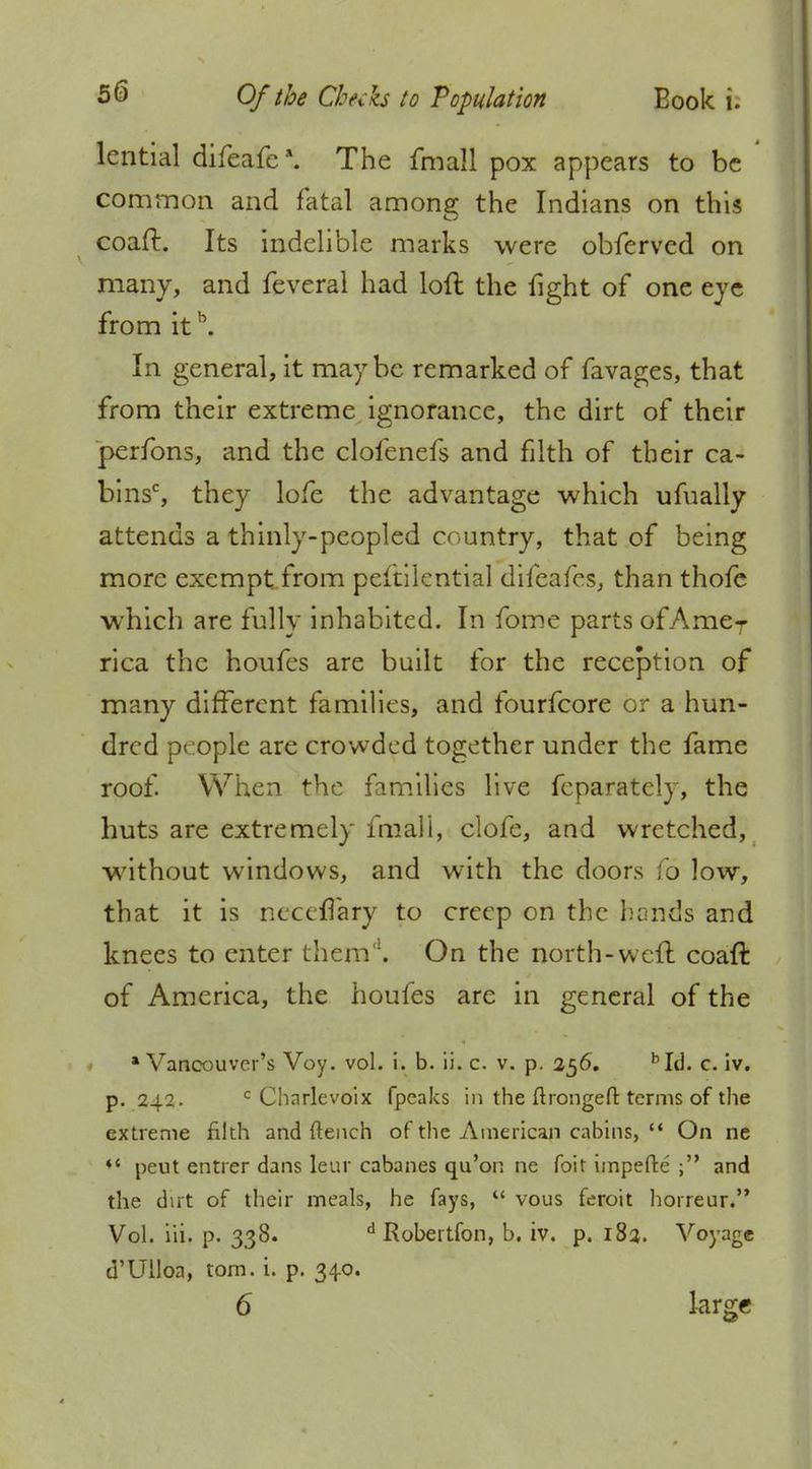 lential difeafe \ The fmall pox appears to be common and fatal among the Indians on this coaft. Its indelible marks were obferved on many, and feveral had loft the fight of one eye from itb. In general, it maybe remarked of favages, that from their extreme ignorance, the dirt of their perfons, and the clofenefs and filth of their ca- bins', they lofe the advantage which ufually attends a thinly-peopled country, that of being more exempt from peftilential difeafes, than thofe which are fully inhabited. In fome parts of AmeT rica the houfes are built for the reception of many different families, and fourfcore or a hun- dred people are crowded together under the fame roof. When the families live fcparately, the huts are extremely fmall, clofe, and wretched, without windows, and with the doors fo low, that it is neccflary to creep on the hands and knees to enter them'1. On the north-weft coaft of America, the houfes are in general of the •Vancouver's Voy. vol. i. b. ii. c. v. p. 256. bId. c. iv. p. 242. c Charlevoix fpeaks in the ftrongeft terms of the extreme filth and flench of the American cabins, On ne *' peut entrer dans leur cabanes qu'on ne foit impede j and the dirt of their meals, he fays, vous feroit horreur. Vol. iii. p. 338. d Robertfon, b. iv. p. 183. Voyage d'Ulloa, torn. i. p. 340.