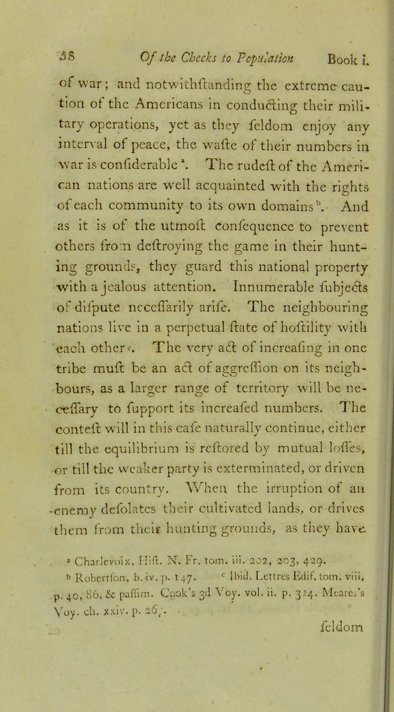 of war; and notwithstanding the extreme cau- tion of the Americans in conducting their mili- tary operations, yet as they feldom enjoy any interval of peace, the wafte of their numbers in war is considerable \ The rudeft of the Ameri- can nations are well acquainted with the rights of each community to its own domains1'. And as it is of the utmoft confequence to prevent others fro n deftroying the game in their hunt- ing grounds, they guard this national property with a jealous attention. Innumerable Subjects of difpute nccefTarily arife. The neighbouring nations live in a perpetual State of hoftility with each others The very act of increafmg in one tribe rauft be an act. of aggreffion on its neigh- bours, as a larger range of territory will be ne- cefTary to fupport its increafed numbers. The contell will in this cafe naturally continue, either till the equilibrium is rcftored by mutual lofles, or till the weaker party is exterminated, or driven from its country. When the irruption of an -enemy deSolatcs their cultivated lands, or drives them from their hunting grounds, as they have. a Charlevoix, Hift. N. Fr. torn. iii. 2^2, 203, 429. b Robertibn, b.iv. p. T47. c Ibid. Lettres Edif. torn. viii. p. 40, 86, & paflim. Cook's 3d Voy. vol. ii. p. 3 .'.4. Mearco's \'oy. ch. xxiv. p. 26;. .. feldom