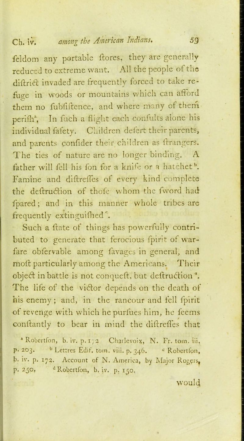 fcldom any portable ftores, they are generally reduced to extreme want. All the people of tho diftricl: invaded are frequently forced to take re- fuse in woods or mountains which can afford them no fubfiftcncc, and where runny of them perifh\ In fuch a flight each confults alone his individual fafety. Children defert their parents, and parents confider their .children as ftrangers. The ties of nature arc no longer binding. A father will fell his fon for a knife or a hatchetb. Famine and diftrefles of every kind complete the dcftrucYion of thofe whom the fword had fpared; and in this manner whole tribes are frequently extinguifhedr. Such a {late of things has powerfully contri- buted to generate that ferocious fpirit of war- fare obfervable among favages in general, and moft particularly among the Americans. Their object in battle is not conqueft, but deftrucYion \ The life of the victor depends on the death of his enemy; and, in the rancour and fell fpirit of revenge with which he purfucs him, he feems conftantly to bear in mind the diftrefles that * Robertfon, b. iv. p. i;a Charlevoix, N. Fr. torn, iii, p. 203. b Letrres Edit. torn. vitl. p. 346. c Robertfon, b. iv. p. 173. Account of N. America, by Major Rogers, p. 250. d Robertfon, b. iv. p. 150. would